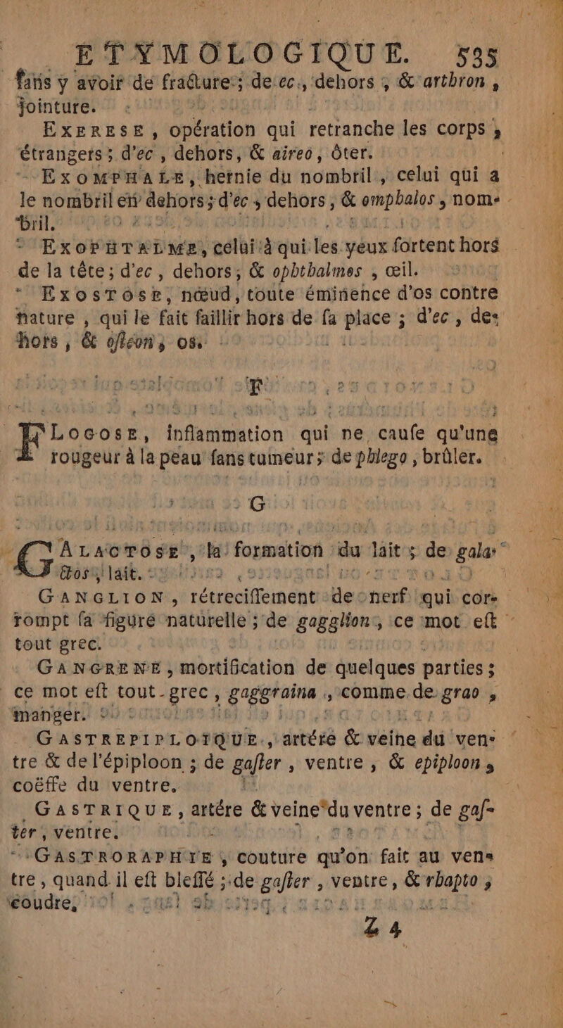 faris y avoir de fra&amp;ture:; de ec., dehors , &amp; artbron , jointure. étrangers ; d'ec , dehors, &amp; aireo, óter. Exo MEA LE, “hernie du niombtili, celui qui a Dril. ES * ExoPHTXLME, celi: liqui Les yeux. fortent hors de la tête; d'ec, dehors; &amp; opbtbalmes , œil. + ExosTÓsE, nœud, toute éminence d'os contre fature , qui le fait faillir hors de fa et sd'ec:; det hors , &amp; ofteon j os 'Locosz, : Aion aot. ne caufe qu' une rougeur à la peau fans tumeur ; de phlego , brûler. |i 25 G dormait. 231522. , et at ni tout grec. : GANGRENE, mortification de quelques parties ; i ce mot eft tout. grec, 38e , comme. de. grao 4 manger. ©: Gaer 2 pt nt OHMIDIE, ; artéré &amp; veihe du ven tre &amp; del'épiploon ; de gafrer , ventre , &amp; epiploon s coëffe du ventre. GASTRIQUE, aire &amp; veine'da ventre ; de gaf- ter, ventre. ? CGASTRORAPHTIE, couture qu’ on fait au vens tre , quand il eft bleffé ; ie de gajier , venue, &amp; ipi j béhurep 101 «out 9b: E 4 d €