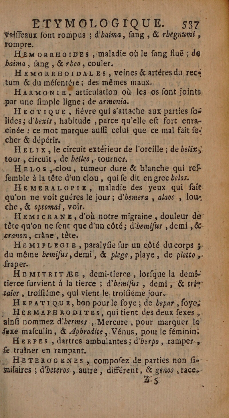 Vaiffeaux font rompus ; d'baima, fang , &amp; rbegnumi , rompre. HzMoRnRHOIDES , maladie où le fang flué ; de baima , fang , &amp; rbeo , couler. HEMORRHOIDXLES , Veines &amp; artéresdu reca tum &amp; du méfentére; des mêmes maux. HARMONIE, atticulation où les os font joints par une fimple ligne; de armonia. HcT1QUE , fiévre qui s'attache aux parties foe lides ; d'bexis , habitude , parce qu'elle eft fort enra- cinée : ce mot marque auffi celui que ce mal fait fe» Cher &amp; dépérir. tour, Gicile , de beileo ,- tourner. HeLos ,clou, tumeur dure &amp; blanche qui ref femble à la tête d'un clou, quife dit en grec belos. qu'on ne voit guéres le jour; d'bemera , alaos , low che , &amp; optomai , voir. ;€tanon , crâne , tête. fraper. . HEMITRITÆE, demi-tierce., lorfque la demi- tierce furvient à la tierce ; d’ bemifus , demi, &amp; tri taios , troifiéme , qui vient le. troifiéme jour. J HEPATIQUE, bon pourle foye ; de bepar ,foye; ; HERMAPHRODITES, quitient des deux fexes ,. ainfi nommez d'bermes ,. Mercure , pour marquer le fexe mafculin, &amp; Aphrodite, Vénus, pour le féminin, HERPES, dartres ambulantes ; ; d'berpo , rampet- y fe traîner en rampant. milaires ; d’heteros , autre, différent, &amp; genos ,races- 4-5: