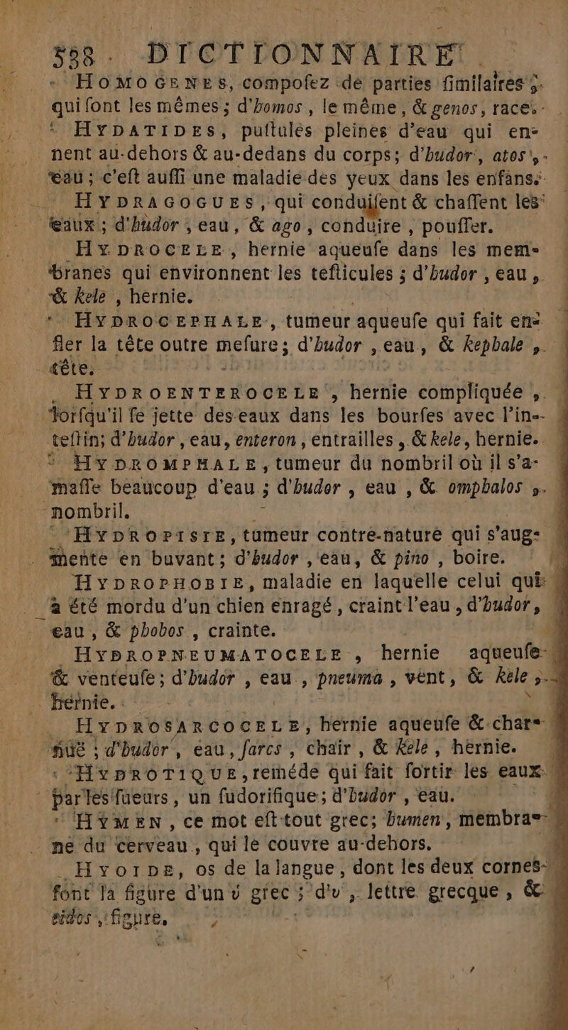 358 . DICTIONNAIRE. - HOMOGENES, compofez dé parties fimilalres 7 9 qui font les mêmes ; d'homos , le même, &amp; genos, races. * HYDATIDES, puftulés pleines d'eau qui en- nent au-dehors &amp; au-dedans du corps; d’hudor:, atos',- au ; c'eft auffi une maladie des yeux dans les enfáns;- HYDRAGOGUES, qui conduifent &amp; chaffent les’ eaux ; d'hudor , eau, &amp; ago , conduire , pouffer. Hx DROCELE, hernie aqueufe dans les mem» branes qui environnent les tefticules ; d’hudor ,eau, &amp; kele , hernie. | * HYDROCEPHALE:, tumeur aqueufe qui fait ene fler la téte outre mefure; d'budor , eau , &amp; kepbale ,. N tête. . HYDROENTEROCELE , hernie compliquée , | : Torfqu'il fe jette des eaux dans les bourfes avec l'in-- teftin; d'budor , eau, enteron , entrailles , &amp; kele, hernie. Hy DRoM»MALE, tumeur dà nombril o il s'a- mafle beaucoup d'eau ; d'buder , eau , &amp; ompbalos ». nombril, : HpROPISIE,tuümeur contre-maturé qui s'aug: . Shehte en buvant; d' budor ,'eau, &amp; pino , boire. HYDROPHOBIE, maladie en laquelle celui qui: « _a été mordu d'un chien enragé, craint l’eau, d'budor, 4 eau , &amp; pbobos , crainte. | HYbROPNEUMATOCELE , hernie aqueufe« &amp; venteufe; d'Dudór , eau , pneuma , vent, &amp; Ke ,.n hébnie.:. 9 | HYDROSARCOCELE, hernie aqueufe &amp; char“ | ne d'budor, eau, farcs , chair , &amp; Kele , hernie. Hv pro TI QUE,reihéde qui fait fortir les eaux. - par les'fueurs , un füdorifique; d'budor , eau. a HYMEN, ce mot eft tout grec; Buien giémbraed ne du cerveau , qui le couvre au-dehors. ; Hyvorps, os de lalangue, dont les deux cornes eidos, gir. :