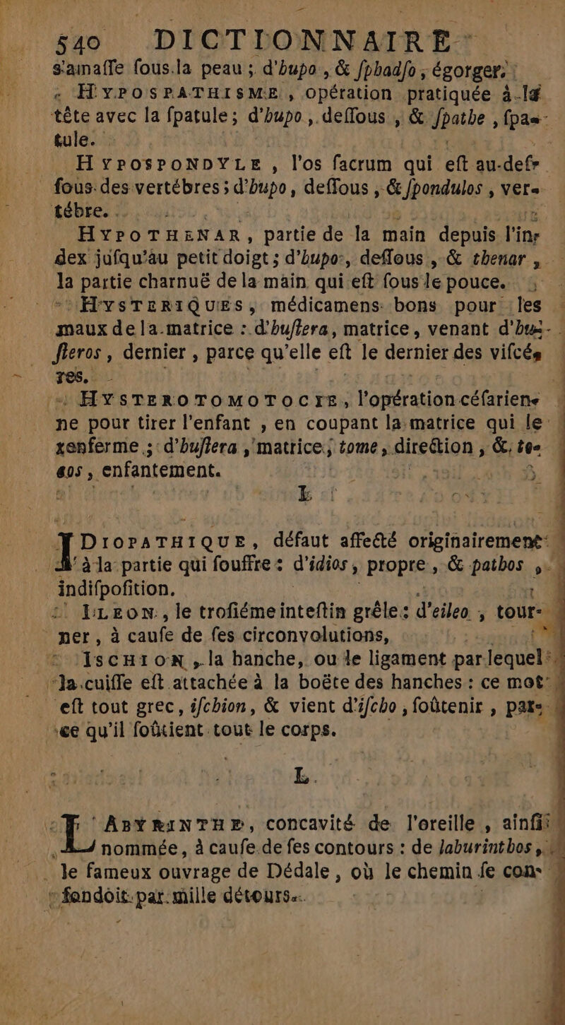 s'ainaffe fous.la peau ;. d'hbupo , &amp; Jpbadfo , égorger. : | « HYPOSPATHISME , Opération pratiquée à.Id tête avec la fpatule; d'bupo , deífous , &amp; dpotbe fpae- tule. : H vyPosPONDYLE , l'os facrum qui eft au-defr fous des. OO iln n deffous , &amp; :Jpondules; Vers tébre. . HYPOTHENAR, partie de la main depuis l'ipr dex jufqu'àu petit ‘doigt; d’hupo:, deffous , &amp; tbenar , la partie charnuë de la main qui eft fous le pouce. : - HYysTERIQUES, médicamens bons pour les - maux dela matrice : d'bu/lera, matrice, venant d'hæ- fieros , dernier , parce qu'elle eft le dernier des vifcés Tes. : HYsTEROTOMOTOCTIE,lopérationcéfariene — ne pour tirer l'enfant , en coupant la matrice qui le: renferme ,;: d'buffera , matrice; tome, .Aireion ; &amp;, tee tns. enfantement. | | [D IOPATHI 1QU E, défaut affecté origiñairement: à la partie qui fouffre : q'idior ; ? propre , &amp; patbos ,. indifpof ition. | 2| LEON, le irolisinednteflin grêle: d'eileo , tour- ner, à caufe de fes circonvolutions, in ‘IscHion,.la hanche, ou le ligament par lequel. ‘Ja. cuiffe eft attachée à la boëte des hanches : ce mot: :&amp;e qu'il foüient tout le corps. AnY RiNTHP, concavité de l'oreille , ainfi: nommée, à caufe.de fes contours : de Jaburintbos y. j e fameux ouvrage de Dédale, où le chemin fe con  uisa par mille détours. |