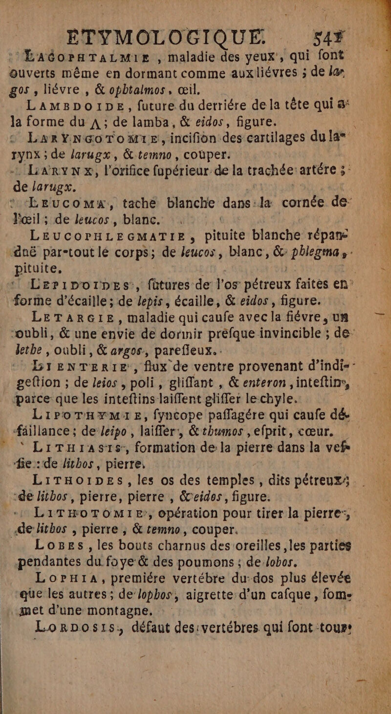 - [ LaóorgTALMiE ,maladie des yeux’, qui font Quverts méme en dormant comme aux liévres ; de lae gos , liévre , &amp; opbtalmos , œil. LAMBDOIDE , future du detriére dela tête qui &amp;* la forme du A ; de lamba, &amp; eidos, figure. VAN de larugx , &amp; temno , coüper. LiànYN x, l'orifice fopérieur. de la cachée artére 5- de larugx. Fœil ; de leucos , blanc. LEUCOPHLEGMATIE, pieuité blanche répane pituite, : forme d'écaille; de Jepis , écaille, &amp; eidos , figure. LETARGIE, maladie qui caufe avec la fiévre , un letbe , oubli, &amp; argos., parefleux. ge(tion ; de leios , poli, gliffant , &amp; enteron ,inteftinr, parce que les inteftins laiffent gliffer le.chyle. LiroTHrwW:E,fyncope paffagére qui caufe dé áillance; de Jeipo , laiffer &amp; tbumos , efprit, cœur.  LiTHiasrS, formation de la pierre dans la vef- fie:delibos, pierre, — — ‘de litbos, pierre, pierre , &amp;eides, figure.  LiTwoTomie, opération pour tirer la pierre, de litbos , pierre , &amp; temno, couper. Loges, les bouts charnus des oreilles ,les parties pendantes du fo ye &amp; des poumons ; de lobos. LorH1A, premiére vertébre du:dos plus élevée que les autres; de lophos, aigrette d'un cafque, fom: met d'une montagne, yet