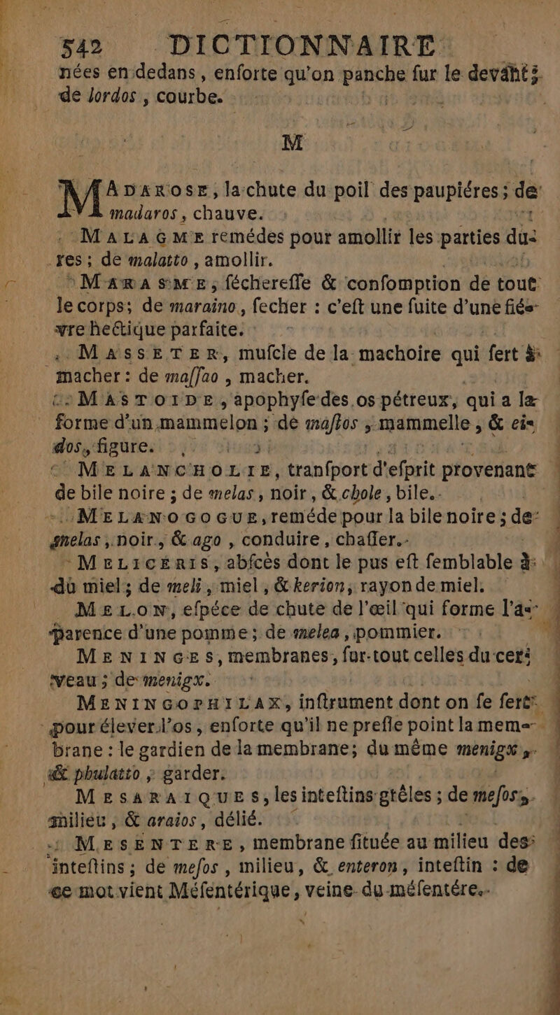 nées en dedans, enforte qu'on. panche fur le devahtz. de Jordos , courbe. At | M^ DAROSE, lachute du poil des paupiéres; de madaros , chauve. MALA GM remédes pour amollir les parties da: res; de malatto , amollir. MamasmeE;,fécherefle &amp; confomption di tout: le corps; de maraino., fecher : c'eft une fuite d'une fiés- vre he&amp;ique parfaite; - MassEeTERr, mufcle de la machoire bra fert à: | macher: de maffao , macher. :MASTOIDE,apophyfedes os pétreux, qui ala forme d'un, memmélon ; de malos , mammelle ; &amp; ei= gioi, adrien 23260 MELANCHOL LE, tranfport d'efprit provenant | Fi bile noire ; de eelas , noir, &amp; cbole , bile. MELXAÀNOGOGUE, reméde pour la bile noire ; de: qnelas noir, &amp; ago , conduire , chafler.- j -MeLicéris, abfcès dont le pus eft femblable à: dà miel; de meli, Miel &amp; kerion; rayon de miel. MzrL.ow,efpéce de chute de l'œil qui forme l'as parence d'une pomme; de «zelea , pommier. MENINGES,membranes; fur-tout celles du cer: Veau ; de menigx. MENINGOPHILAX, inftrument dont on fe fert pour élever.l'os , enforte qu'il ne prefle point la meme brane : le gardien dela membrane; du même nisi «&amp; pbulatto ; garder. MESARAIQUE S$,lesinteftins gréles ; de tmefos s. 3nilieu , &amp; araios, délié. MESENTERE, membrane fituée au milieu des: inteftins; de mefos , milieu, &amp; enteron , inteftin : de ge mot vient Méfentérique, veine. du-méfentére.- ? 