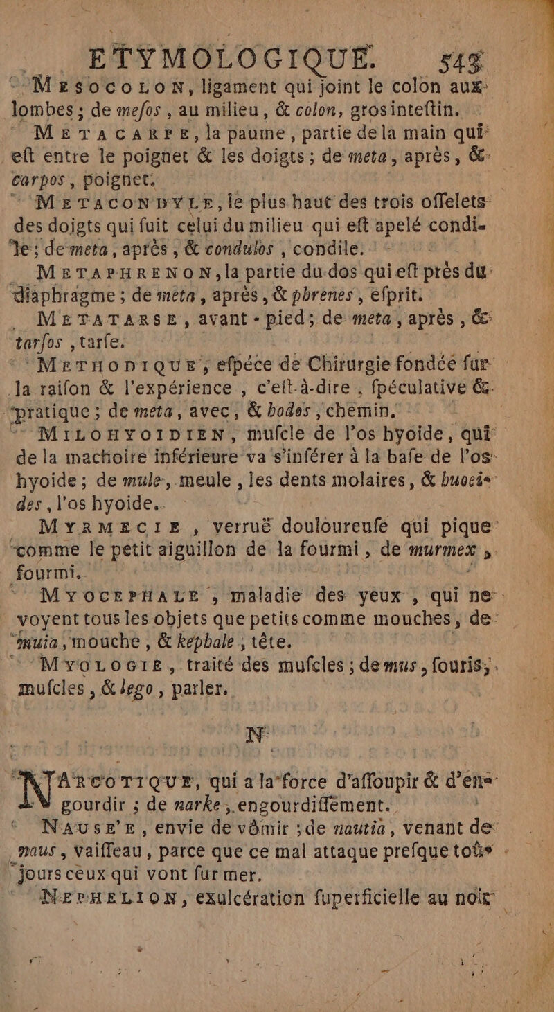 MzsocoroN, ligament qui joint le colon aux: Kn. de mefos , au milieu , &amp; colon, grosinteftin. METACARPE, la paume, partie dela main qui eft entre le poignet &amp; les doigts; de meta, aprés, &amp;- carpos, poighet. METACONDYLE,le plus haut des trois offelets: des doigts qui fuit celui du milieu qui eft apelé condi- 7e ; de meta, aprés , &amp; condulos , condile. METAPHRENON,la partie du.dos qui eff prés du diaphragme ; de meta, aprés , &amp; pbrenes , efprit. , METATARSE , avant - pied; de meta, après , &amp; tarjos , tarfe. MeTHODIQUE; efpéce de Chirurgie fondée fur pratique ; de meta, avec, &amp; bodes , chemin, MrILOHYOIDIEN, mufcle de l'os hyoide, qui des , l'as hyoide.. comme le petit aiguillon de la fourmi, de murmex ,. fourmi. MYOCEPHALE , maladie des yeux , qui ne: mula , mouche , &amp; kepbale , téte. M voLoGIE, traité des mufcles ; demus , fouris; . mufcles , &amp; lego, parler, ^ e ARCOTIQUE, qui ala'force d' affoipt &amp; d en gourdir ; de naeh .engourdiffement. NAUSE'E, envie de vômir ;de mautia, venant du C jours ceux qui vont fur mer. pmo Lug ah