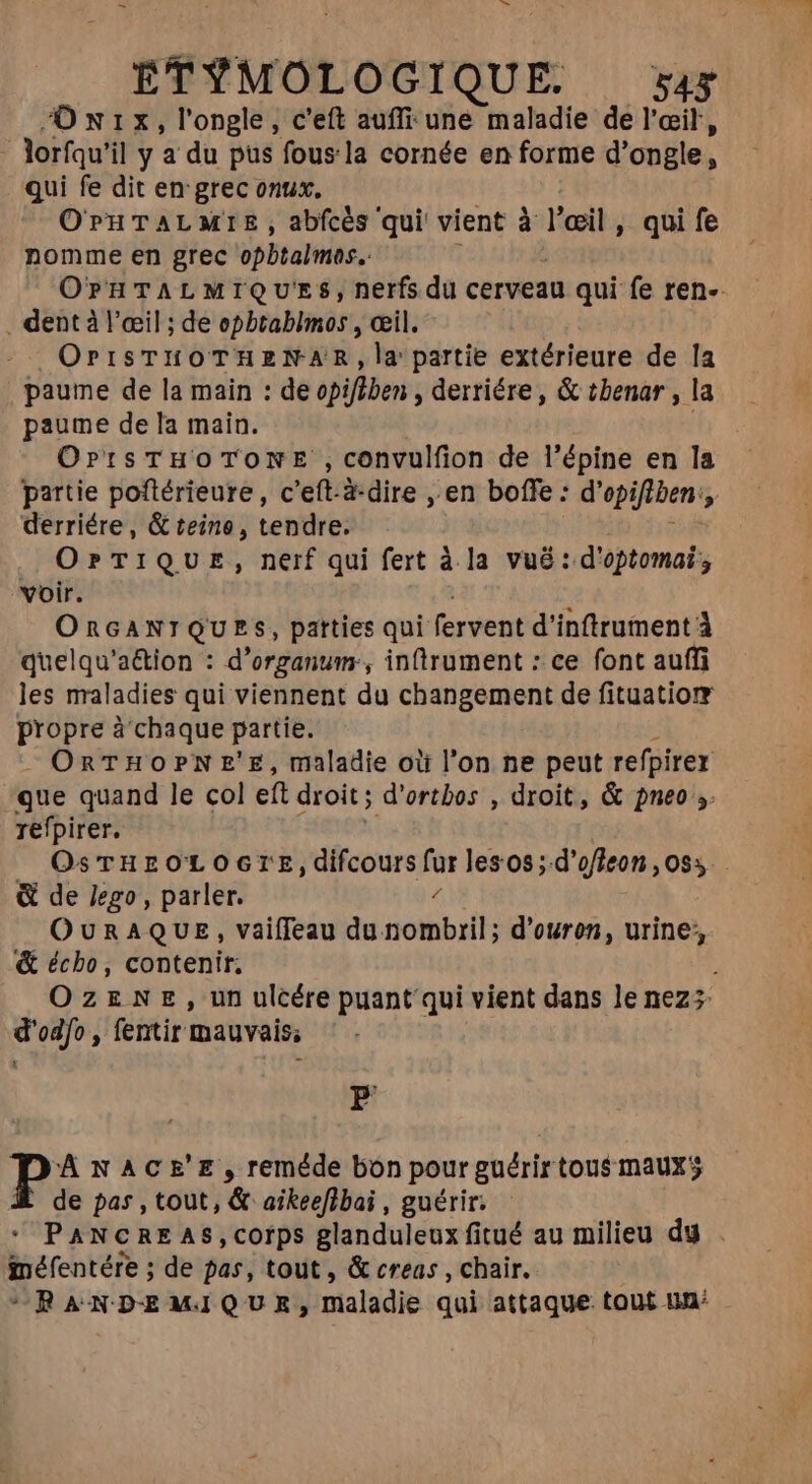 Onurx, l'ongle, c'eft auff une maladie de l'œil, lorfqu' il y a du pus fous:la cornée en forme d’ ongle, qui fe dit en grec onux. O PH TAL MTE , abfcès qui vient à l'oeil , qui fe nomme en grec opbtalmes. | OPHTALMIQU'ES, nerfs du cerveau qui fe ren- . dent à l'œil ; de epbtablmos , cil. OrrisTHuüoTHzNAR,la partie extérieure de la paume de la main : de opifiben , derriére , &amp; tbenar , la paume de la main. OrrsTHOTONE , convulfion de l'épine en la partie poftérieure, c’eft-à-dire , en boffe : d' opifiben: 7 derriére, &amp; teine, tendre. OPTIQUE, nerf qui fert à la vué : d'optomai ; voir. ORGANIQUES, patties qui fervent d'inftrument À quelqu'a&amp;ion : d'organum:, infrument : ce font auffi les maladies qui viennent du CHATS ANS de fituatiorr propre à chaque partie. = ORTHOPNE'E, maladie où l'on ne peut refpirer que quand le col et droit ; d'ortbos , droit, &amp; pneo ;. refpirer. OSTHEOLOGTE, difcours fur les os ;-d'ofleon ,085. &amp; de lego , parler. OURAQUE, vaiffeau NC UE d’ouron, urine, &amp; écho, contenir; OzENE, un ulcére puant qui vient dans le nez; d'odfo , fentir mauvais; P Á NACE'E, reméde bon pour guérirtous maux de pas, tout, &amp; aikeefibai , guérir.  PANCRE AS,corps glanduleux fitué au milieu dy . méfentére ; de pas, tout, &amp; creas , chair. *RANDEMIQUE, maladie qui attaque tout un: