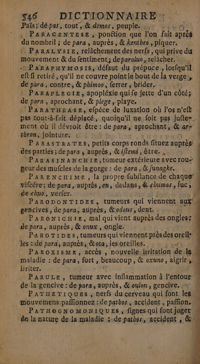 Païs; dépas, tout ; &amp; demos, peuple. |, ..,. rn , PARACENTESE, ponétion que l'on fait. prêt bu nombril ; de para , auprès, &amp; kentbeo , piquer. . PARAL YSIE, relâchement des nerfs, qui prive du mouvement &amp; du fentiment; de paraluo , ‘relâcher. ie :PARAPHYMOSIS, défaut du prépuce , lorfqu'il eft fi retiré, qu'il ne couvre pointle bout de la verge, de para , contre, &amp; phimoo, ferrer , brider.. | PARAPLEGIE, apopléxie quife jette d'un cótés  para , aprochant, &amp; plege , playe. PARATHRASE, efpéce de luxation où l'os n'eff pas tout-à-fait déplacé; quoiqu'il ne, foit pas jufte=, ment oir il dévroit être : de para, aprochant, &amp; ar« | tbron, jointüre. | PARASTRATES, petits corps ronds fituez auprès: des partiés ; de para , auprès, &amp; if/emi , être. | | ’PARASINANCHIE,tüumeur extérieure avec rou= : . geurdes mufcles de la gorge : de para , &amp; Junagke. PARENcHIME , la propre fubftance de chaque’ 4 vifcére; de para , auprós ,en, dedans , &amp;-chumos, fuc , ge chuo, verfer. n PARODONTIDES, tumeurs qui viennent. aux r gencives , de para, auprès, &amp;odous , dent. PARONICHIE, mal qui vient auprès des ongles | de para, auprès, &amp; onux , ongle. PAROTIDES,tumeurs qui viennent près des oreil® | les : de para , auprés, &amp;ota, les oreilles. : 4 PAROXISME, accès , nouvelle. irritation s la maladie : de patas m j beaucoup y &amp; oxuno , aigtir y: iiriter. i j PARULE, tümeur avec inflammation à l'entour de la gencive : de para, auprès, &amp; oulon , gencive. PATHETIQUESs, nerfs du cerveau qui font les inouvemens paffionnez : de patbos , accident , paffion. PaATHOGNOMONIQUES , fignes.qui font juger &amp;e la nature de la maladie ::depatbos, accident , &amp;2 7. TERI