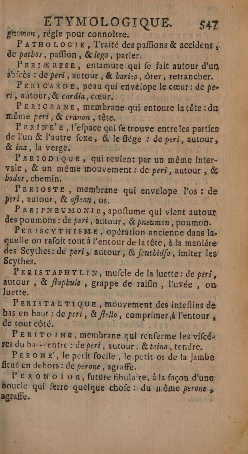 . £TYMOLOGIQUE. 57 gnomon , régle pour connoître. | PATHOLOGIE, Traité des paffions &amp; accidens ; de patbos , paffion , &amp; lego, parler. , PERIÆRESE, entamure qui fe fait autour d'un abfcès : de peri , autour , &amp; barieo, Óter , retrancher. PERICARDE, peau qui erivélope le cœur: de pes ri, autour, &amp; cardía , cœur. la PERICRANE, membrane qui entoure latête : du méme peri , &amp; cranon , tête. PERINE'E ,l'efpace qui fe trouve entreles parties de l'un &amp; l'autre fexe, &amp; le flége : de peri, autour, &amp; ina, la verge. b. 1 PeRIODIQUE, qui revient par un méme inter- vale, &amp; un méme mouvement : de peri, autour , &amp; bodos , chemin. | PERIOSTE , membrane qui envelope l'os : de feri , autour, &amp; offeon, os. t | MU) . PERIPNEUMONIE, apoftume qui vient autour des poumons : de peri , autour , &amp; pneumon , poumon. Scythes. PERISTAPHYLIN, mufcle de la luette: de peri, autour , &amp; flapbule , grappe de raifin , l'uvée , ou luette. Ho PERISTALTIQ'UE,mouyement des inteftins de de tout côté. PERITOINE,membrane qui renferme les vifcéz res du ba:-«entre : de peri , autour, &amp; teino ,tendre. PERONE, le petit focile , le petit os de la jambe fitué en dehors : de perone , agraffe. : PERONOIDE, future fibulaire, à la facon d'une: boucle qui ferre quelque chofe : du n.éme perone agraffe.