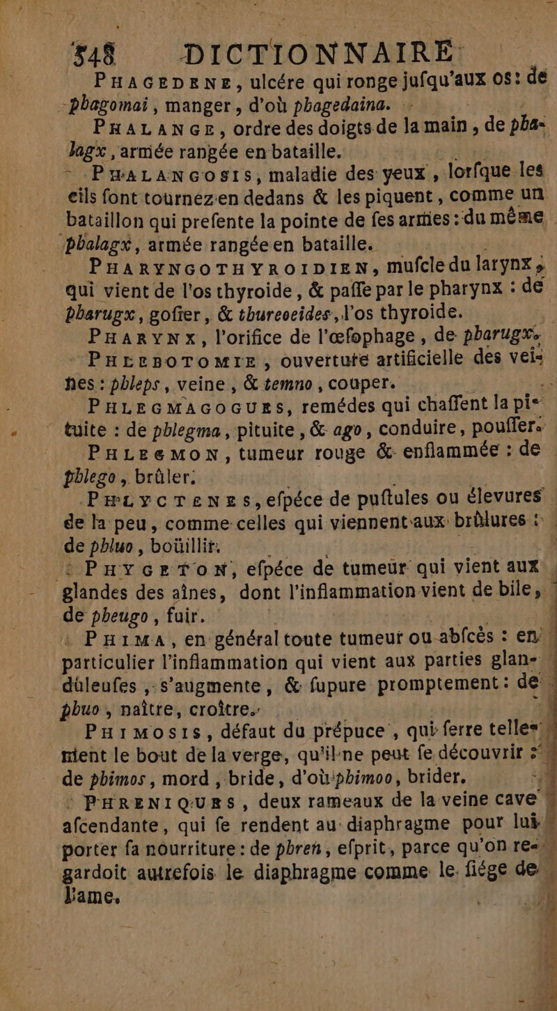PHAGEDENE, ulcére qui ronge jufqu'aux 0s: de -bbagomaï , manger, d’où phagedaina. . — ^. PRALANGE, ordre des doigts de la main, de pba- Jagx , armée rangée en bataille. uu - PæaLancosis, maladie des yeux, lorfque les cils font tournez:en dedans &amp; les piquent , comme un bataillon qui prefente la pointe de fes arrties:du méme PHARYNGOTHYROIDIEN, mufcledu larynx » qui vient de l'os thyroide , &amp; paffe par le pharynx : de bbarugx , gofier , &amp; tbureoeides, l'os thyroide. | PHARYNXx, l'rifice de l'efophage , de pbarugxe PHEEBOTOMTIE, ouvertute artificielle des vei- hes : pbleps , veine , &amp; temno , couper. PHLEGMAGOGUES, remédes qui chaffent la pi* PHLEe&amp;MON,tumeur rouge &amp; enflammée : de pblego , brûler. | Y? Pæiycrenes,efpéce de puftules ou élevures | de la peu, comme celles qui viennentaux: brûlures : | de phluo , boüillit. ; | i : PuvcortoN, efpéce de tumeur qui vient aux de pbeugo , fuir. n xn. | . Puima, en général toute tumeur ou abícés : en. particulier l'inflammation qui vient aux parties glan- | düleufes ,.s’augmente, &amp; fupure promptement: de pbuo , naître, croître. —— | / PuiMosis, défaut du prépuce , qui ferre telles nient le bout de la verge, qu'ilne peut fe découvrir z^. de pbimos , mord , bride, d'oùiphimoo, brider. |PHRENIQURES, deux rameaux de la veine cave ! afcendante, qui fe rendent au diaphragme pour lui# porter fa nourriture: de pbren, efprit, parce qu'on re» - Vid autrefois le diaphragme comme le. fiége des iame, 7 à uu