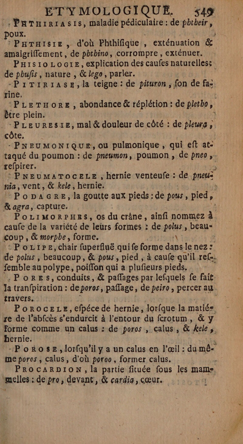 , PRTurrrasis, maladie pédiculaire : de phtheir, poux | | PHTHISIE , d'où Phthifique , exténuation &amp; amaigriffement, de phthino, corrompre , exténuer. Puisio LoGrE, explication des caufes naturelles: de pbufis , nature , &amp; lego , parler. -PrTiriase,la teigne: de pituron , fon de fa: rine. | PLETHORE , abondance &amp; réplétion : de pletbo 2 ètre plein. -PLeurEes1e, mal&amp; douleur de côté : de pleura, côte. -PNEUMONIQUE, ou pulmonique , qui eft at- taqué du poumon : de pneumon, poumon , de pneo , refpirer. b : PNEUMATOCELE , hernie venteufe : de pneus tiia , vent, &amp; kele, hernie. . PonpAGRE, la goutte aux pieds : de pots, pied, &amp; agra, capture. | POLIMORPHES, OS du cráne , ainfi nommez à caufe de la variété de leürs formes : de gus beau- Coup, &amp; morpbe , forme. | -Porrrz,chair fuperfluë quife forme eM lenez: de polus , beaucoup, &amp; fous , pied , à caufe qu'il ref-. femble au polype, poiffon qui a plufieurs pieds. .Pores, conduits, &amp; paífages par lefquels fe fait la tranfpiration : deporos, paffage, de peiro , percer au travers. POROCELE, efpéce dé hernie, lorfque la matiés. re de l'abfcés s 'endurcit à l'entour du fcrotum, &amp; y forme comme un calus : de poros , calus , &amp; &amp;ele ,. hernie. à “Poñose,dlorfqu'il y a un calus en l'œil : du mé- me poros , calus, d'où poroo, former calus. PROCARDION, la partie fituée fous les mame plier: de pro, devant, &amp; cardia , cœur. |