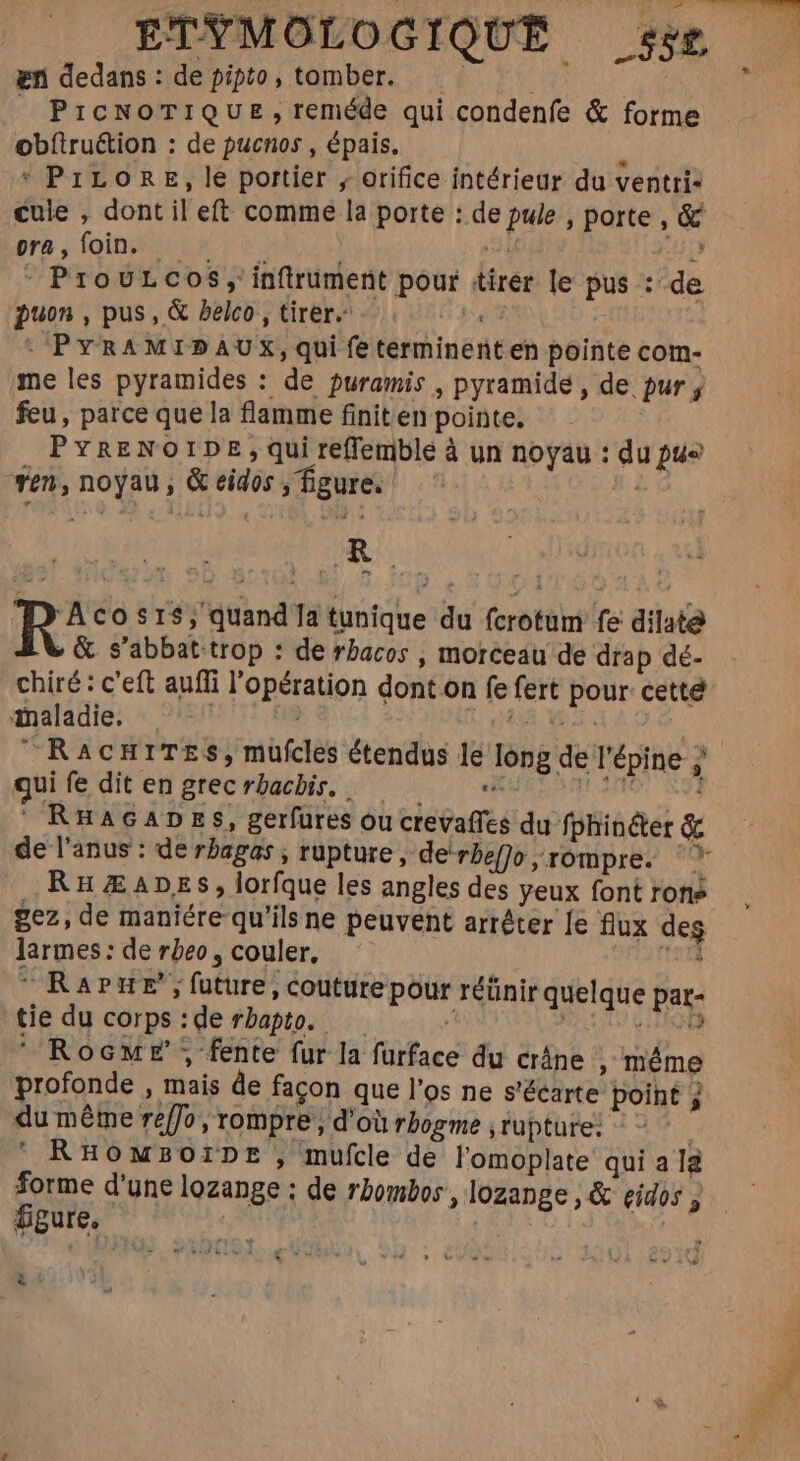 en dedans: de pipto, tomber. i |» PICNOTIQUE, reméde qui condenfe &amp; forme obftruction : de pucnos , épais. à * PILORE, le portier , orifice intérieur du ventri- cule , dont il eft comme la porte : de pule , porte 14 r5 foin ne ro. uf +159 - Provurcos, in(trument pour tirer le pus :’ de puon, pus, &amp; Pelco , tirer. m : PYRAMIDAUX, qui fe terminent en pointe com- me les pyramides : de puramis , pyramide , de pur ; feu, parce que la flamme finit en pointe. PYRENOIDE , qui reffemble à un noyau : du pue ven, noyau, &amp; eidos , figure. GRO ^ RA cosr$, quand Ta tunique du fcrotum fe dilate » &amp; s'abbat trop : de rbacos , morceau de drap dé- chiré : c'eft auffi l'opération dont on fe fert pour cette Maladie, |— '- + (95. Ve RacmrTEs, mufcles étendus le long de l'épine z qui fe dit en grec rbachis. .— e H Au . RHAGADES, gerfures oucrevaffes du fphinéter &amp; de l'anus : de rbagas ; rupture, debefjo;rompre. '* RHZEADES, lorfque les angles des yeux font rone gez, de maniére qu'ils ne peuvent arrêter le flux des larmes: de rbeo, couler, — MM |ORAPHUE future, couture pour réünir quelque par- tie du corps : de rbapto. — : ; LRQ ' Roew E' , fente fur la furface du crâne , même profonde , mais de facon que l'os ne s'écarte point 3 du méme reffo , rompre, d'où rbogme ; rupture: - : | ' RHOMBOIDE , mufcle de l'omoplate qui a I2 ME d'une lozange : de rbombos , lozange , &amp; eidos 4. EU. | |
