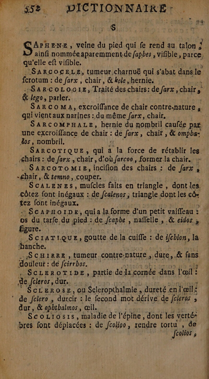 AR  4 are NE, veine du pied qui fe rend au talon ; qu 'elle eft vifible. fcrotum : de farx , chair, &amp; kele ,hernie. &amp; lego, parler. qui vient aux narines : du méme farx, chair, SARCOMPHALE, hernie du nombril caufée pat dos, nombril, Æhaïrs : de farx , chair, d’oùfarcoo, former la chair. SARCOTOMIE, incifion des chairs ; de farx , -£hair, &amp; temno , couper. ScALENES, mufcles faits en triangle , dont les. &lt;ôtez font inégaux : de /calenos ; triangle dont les có tez font inégaux. - $ScAPHOIDE, quiala forme d'un petit vaiffeau : DS du. tarfe du pied : de /capbe , naffelle , .&amp; eidos T figure. SCIATIQUE; cya de la cuiffe : de ifcbion, la hanche. SCHIRRE, tumeur contre-nature, dure, &amp; fans douleur : de fcirrbos. ScLEROTIDE, partie de la comée dans l'œil ? de Jcleros, dur. SCLEROSE, ou Scleropthalmie , dureté enl' œil: ' de fclero , ide le fecond mot. dérive, de fcieros ; ; dur, &amp; opbtbalmos , œil. ScoLIOsI s , maladie de l' épine, dont les vertés bres font déplacées : : de Jcolipo, rendre tortu , de Joolios , né a*- ££ te