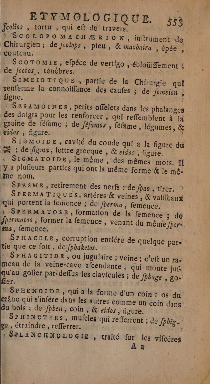 ETYMOLO GIQUE. 55% Jcolios , tortu , qui eft de travers. 5 SCOLOPOMACHÆRION, in(rüument de Chirurgien ; de Jcolops , pieu, &amp; macbaira , épée ! couteau. SCOTOMIE, efpéce de vertigo , ébloüiffement à de /cotos , ténèbres. | renferme la connoiffance des caufes ; de Jemeion , figne. LSESAMOIDES, petits offelets dans les phalanges des doigts pour les renforcer , qui reffemblent à là graine de féfame ; de féfamos , féfame , légumes, &amp; widos , figure. Tas. d ^ SIGMOIDE , cavité du coude qui a la figure da wA ; de figma, lettre grecque , &amp; eidos » figure. ‘ SIGMATOIDE, le même , des mêmes mots. TI y a plufieurs parties qui ont la même forme &amp; le mé- me nom. SPASME , retirement des nerfs » de fao , tirer. qui portent la femence ; de /perma , femence, : SPERMATOSE , formation de la femence $8 e ma , femence. tie que ce foit , de fpbakelos. SPHAGITIDE , ou jugulaire ; veine: c'e un ra- meau de la veine-cave afcendante , qui monte juf- qu'au gofier par-deffus les clavicules ; de Jhbage , go- er. T | ‘ SPHENOIDE, qui a la forme d'un coin : os du ráne qui s'infére dans les autres comme un coin dans: u bois ; de /pben, coin , &amp; eidos , figure, : SPHINCTERS, mufcle qui refferrent ; de Ppbig go, étraindre , refferrer. ‘ dto : SPLANCHNQLOGLE » traité für les vifcéres À a