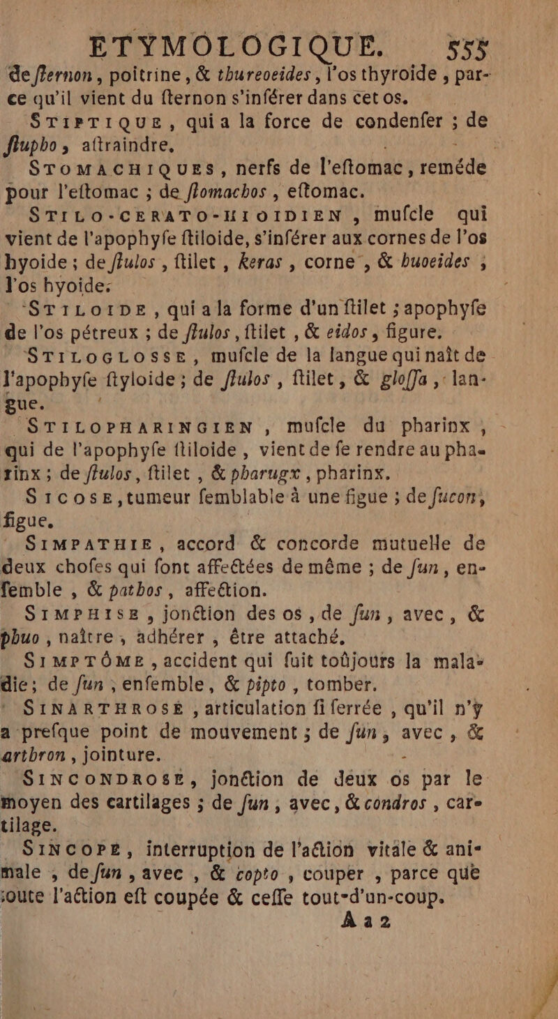 de flernon , poitrine , & tbureoeides , l'os thyroïde , par- ce qu'il vient du fternon s'inférer dans cet os, SrTiPTIQUE, quia la force de condenfer ; de ffupbo, attraindre, STOMACHIQUES, nerfs de l'efiginies yate pour l’eftomac ; de flomachos , eftomac. STILO-CERATO-HIOIDIEN , mufcle qui vient de l'apophyfe ftiloide, s'inférer aux cornes de l'os byoide ; de ffulos , ttilet , Reras , corne , & buoeides ; l'os hyoide: ‘STILOIDE, qui a la forme d'un filet ; apophyfe de l'os pétreux ; de féulos , ftilet , & eidos , figure. STiLocrLossEe, mufcle de la langue qui nait de l'apopbyíe ftyloide; de fJulos , filet, & glo[fa ,' lan- gue. | STILOPHARINGIEN , mufcle du pharinx , - qui de l'apophyfe fliloide , vient de fe rendre au pha- rinx ; de /Julos , ftilet , & pbarugx , pharinx. SICOSE,tumeur femblable à une figue ; de fucon, figue. SIMPATHIE, accord & concorde mutuelle de deux chofes qui font affeétées de même ; de fun , en- femble , & patbos , affe&ion. SiMPHISsE , jonétion des os, de fun, avec, & phuo , naître ; adhérer , être attaché, Sr MPTÓME , accident qui fuit toüjours la mala* die; de fun , enfemble, & pipto , tomber. SINARTHROSE , articulation fiferrée , qu'il n'y a prefque point de mouvement ; de TEE avec , & artbron , jointure. SINCONDROSE, jonétion de deux os par le moyen des cartilages ; de fun , avec, & condros , care tilage. SINCOPE, interruption de l'a&ion vitale & ani- male , de fun , avec , & copto , couper , parce que ;oute l'action eft coupée & ceffe tout-d'un-coup. Àa2