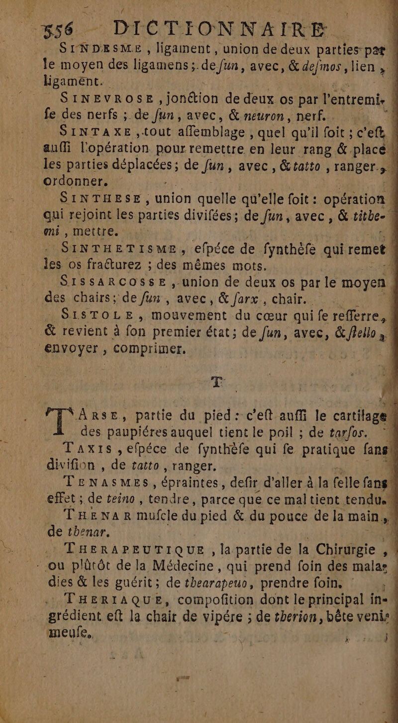 t * A jo 56 - DICTIONNAIRE | SINDESME, ligainent , union de deux parties: pat | le moyen des ligamens ; de fun, avec, & defmos , lien , | ligament. - 1 SiNEvROSE ,jon&ion de deux os par l'entremi, À fe des nerfs ;. de Jun , avec, & neuron , nerf. 3 SINTAXE ,tout affemblage , quel qu'il foit ; c'eft, 1 a&uffi l'opération pour remettre en leur rang & placé les parties Ap eee; de Jut avec , & tatto , ranger. ordonner. 1 SINTHESE , union quelle qu'elle foit : opération qui rejoint les parties divifées; de fun , avec , & titbe- 1 eni , mettre. | SINTHETISME S efpéce de fynthèfe qui remet les os fraéturez ; des mêmes mots. a SISSARCOSSE ,- union de deux os par le moyen des chairs; de /un , avec, & farx , chair. 1 SISTOLE, Mouvement du cœur qui fe refferre, | & revient à fon premier état; de fun, avec, & flello , | €nvoyer , compriiner. | a T ARSE, partie du pied: c'eft auffi le cartilage M des paupiéres auquel tient le poil ; de tarfos. 1 Taxis ,efpéce de fynthèfe qui fe pratique fans divifion , de ratto , ranger. 1 TENASMES, épraintes, defir d' aller à la (elle fang. effet ; de teino , tendre, parce que ce mal tient tendu. | TukwARmufcle du pied & du pouce de la mains. de tbenar. E THERAPEUTIQUE ,la partie de la Chirurgie . 1 |. ou plûtôt de la Médecine , qui prend foin des malas | dies & les guérit; de thearapeuo , prendre foin, ^ — , | THERIAQUE, compofition dont le principal in- grédient eft la chair de vipére ; de £berion , bète venis. ameufe,, AS