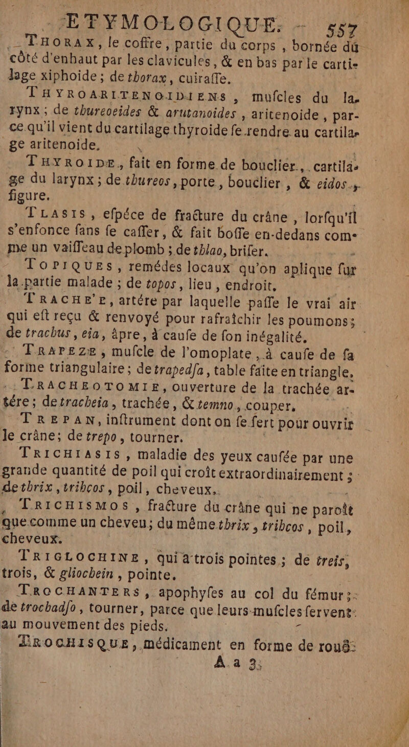 côté d'enhaut par les clavicules, & en bas parle carti- lege xiphoide; de thorax, cuiraffe. THYROARITENOIDIENS , mufcles du la. rynx; de tbureoeides & arutanoides , aritenoide , par- ce qu'il vient du cartilage thyroide fe.rendre au cartilas _ge aritenoide, 1 ; TuvRoipe, fait en forme de bouclier, cartila» ge du larynx ; de tbureos , porte, bouclier , & eidos.,. figure. TLAsrS, efpéce de fra&ure du crâne, lorfqu'il s'enfonce fans fe caffer, & fait bo(Te en-dedans com- je un vaiffeau de plomb ; de t//ao, brifer. - To?rQUEs, remédes locaux qu'on aplique fur la.partie malade ; de topos , lieu , endroit, T RACHE'E, artére par laquelle paffe le vrai air. de tracbus , eia, àpre , à caufe de fon inégalité, - Frarsze, mufcle de l'omoplate, à caufe de fa forme triangulaire; de traped[a , table faite en triangle, :: TRACHEOTOMIE, ouverture de la trachée ar: tére ; detracbeia , trachée, & temno , couper, PN TRaEPAN,in(trament donton fe fert pour ouvrir le crâne; de trepo , tourner. TarcHrAsIS, maladie des yeux caufée par une de tbrix ,tribcos , poil, cheveux. ) zm , L.RICHISMOS , fra&ure du crâne qui ne paroît que.comme un cheveu; du mêmetbrix , tribcos , poil, cheveux. TRIGLOCHINE, quiatrois pointes; de (reis, trois, & gliocbein , pointe. de trocbad/o , tourner, parce que leurs-mufcles fervent: au mouvement des pieds, * JROCHISQUE, médicament en forme de rou: À.a 3; :