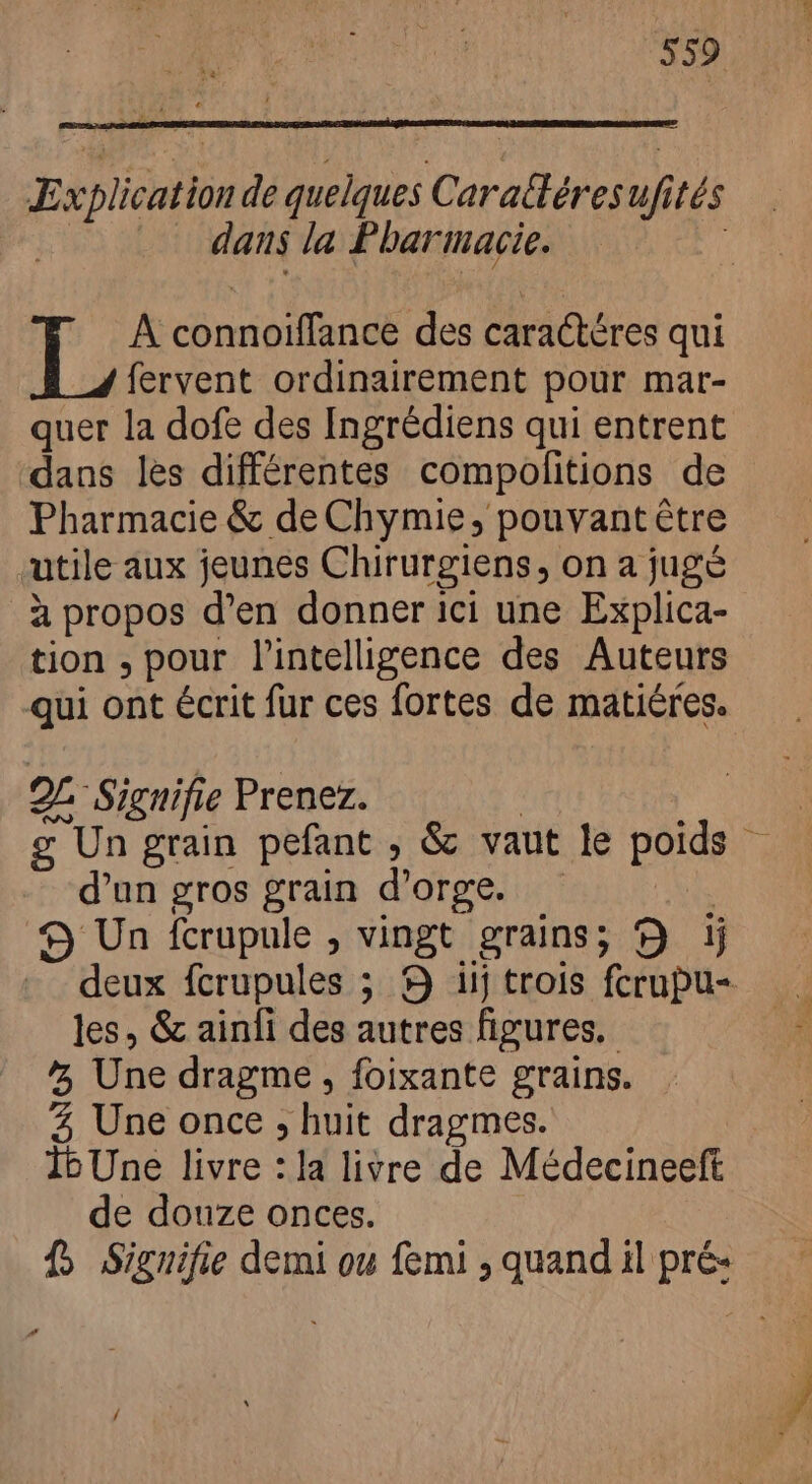 “559 Explication de quelques Caraltéres ufités ht dans la Pharmacie. À connoiffance des caractères qui fervent ordinairement pour mar- quer la dofe des Ingrédiens qui entrent dans les différentes compolitions de Pharmacie & de Chymie, pouvant être utile aux jeunes Chirurgiens, on a jugé à propos d'en donner ici une Explica- tion , pour l'intelligence des Auteurs qui ont écrit fur ces fortes de matiéres. 2L Signifie Prenez. | ^ g Un grain pefant , & vaut le poids - d'un gros grain d'orge. ! 9 Un fcrupule , vingt grains; 9 ij deux fcrupules ; 9 iij trois fcrupu- les, & ainfi des autres figures, ^; Une dragme , foixante grains. 4 Une once , huit dragmes. 1bUne livre : la livre de Médecineeft de douze onces. fj Siguifie demi ou femi , quand il pré-