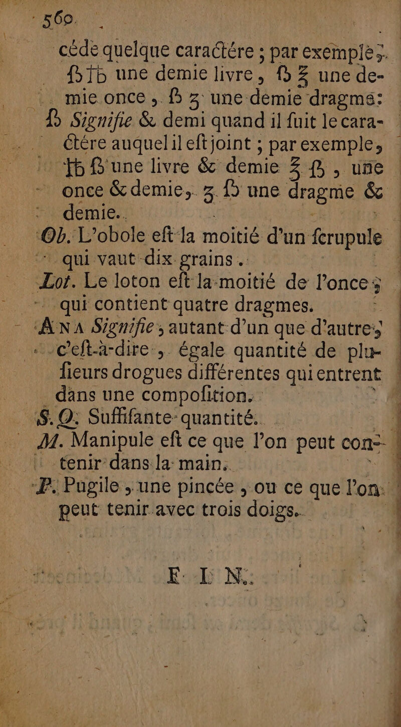 ff une demie livre, (9 £ une de- ... mie once , 5 3 une demie dragms: [5 Signifie ke dont quand il fuit le cara- HS une livre & demie 3 (5 , une demie... -qui vaut dix grains . qui contient quatre dragmes. ! AK A Signifie s autant d’un que d'autres + -Celtà-dire , égale quantité de plu- fieurs drogues différentes qui entrent dans une compofition. - : S. Q; Suffifante- quantité. 4: tenir dans la main. T. Pugile , une pincée , ou ce que l'on: peut tenir avec trois doigs. EE Ww