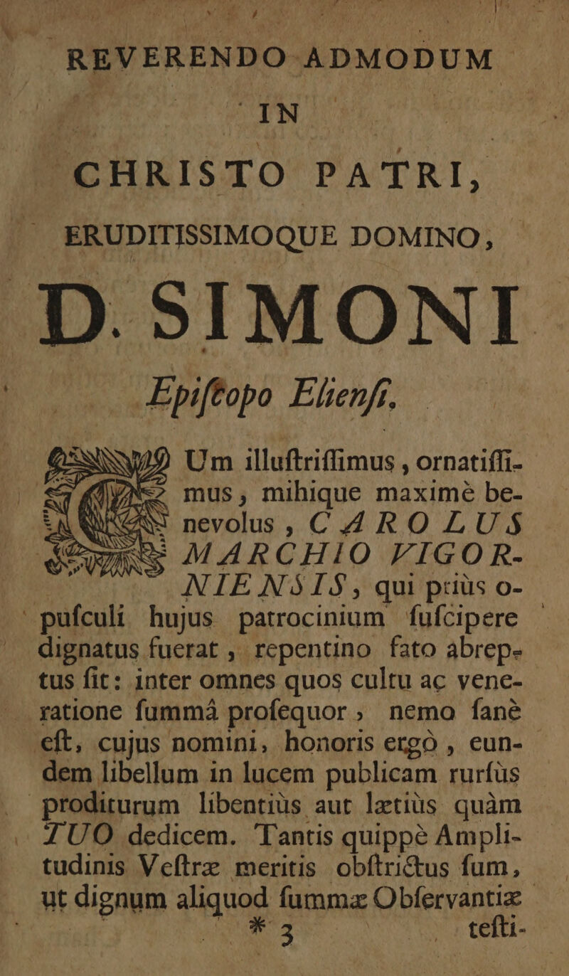 . REVERENDO ADMODUM CHRISTO PATRI, ERUDITISSIMOQUE DOMINO, D. SIMONI (oo Bpiftopo Elenf, —— (NW Um illuftriffimus , ornatiffi- ;KTNe mus, mihique maximé be- DS AN nevolus, CAROLUS Zu MARCHIO FIGOR- NIENSIS, qui ptiüs o- pufculi hujus patrocinium fufcipere | dignatus fuerat , repentino fato abrep. tus fit: inter omnes quos cultu ac venc- — gatione fummá profequor ; nemo fané €ft, cujus nomini, honoris ergo , eun- dem libellum in lucem publicam rurfüs . proditurum libentius aut letiüs quàm . ZUO dedicem. Tantis quippé Ampli- tudinis Veftrz meritis. obftritus fum, ut dignum aliquod fumma Obfervantiz Sensit ePSTS os tefti-