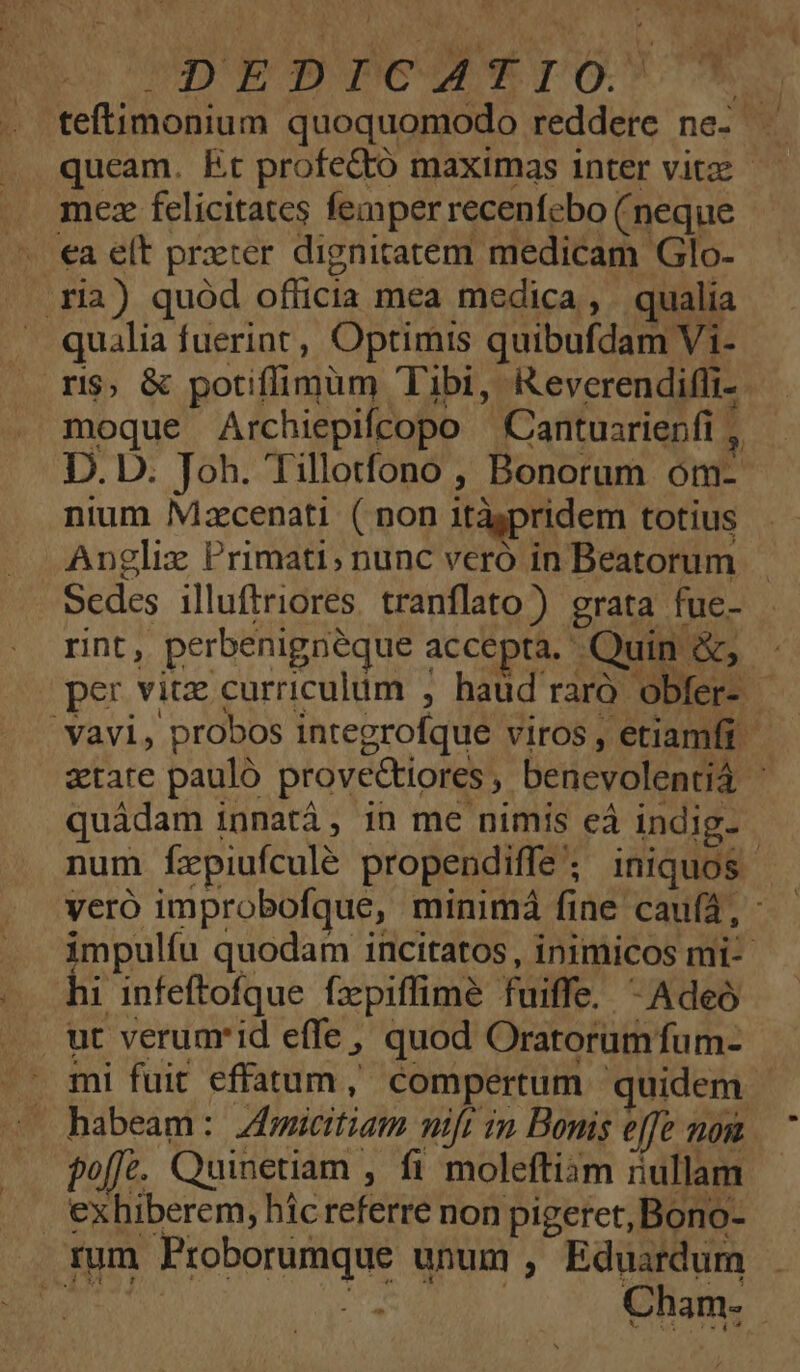 RAO quoquomodo edes ne- queam. Et profectó maximas inter vitz - mez felicitates femper recenfcbo (neque €a elt prxter dignitatem medicam Glo- ria) quód officia mea medica, qualia qualia fuerint, Optimis quibufdam Vi- ri$, &amp; potiffimum Tibi, Reverendifli- moque Archiepifcopo Cantuarienfi , 3 D. D. Joh. Tillotfono , Bonorum om- nium Mzcenati ( non itispridem totius Anglix Primati; nunc veró in Beatorum Sedes illuftriores. tranflato)) grata fue- . rint , perbenigneque accepta. Quin &amp;; per vitz curriculum , haud raro. obfer-. j 'Yavi, probos integrofque viros , etiamfi atate pauló prove&amp;tiores , bencvolentià | quádam innatá, in me nimis eà indig- | num fzpiufculé propendiffe ; iniquos veró improbofque, minimá fine caufa, impulíu quodam incitatos, inimicos mi-- hi infeftofque. fxepiffime fuiffe. -Adeó mi fuit effatum , compertum quidem habeam: ZAmicitiam nift 1n Bonis effe non. fo[fe. Quinetiam , fi molefti3m ullam | exhiberem, híc teféévd non pigeret, Bono- rum Proborumque unum , Eduardum : | Cham-