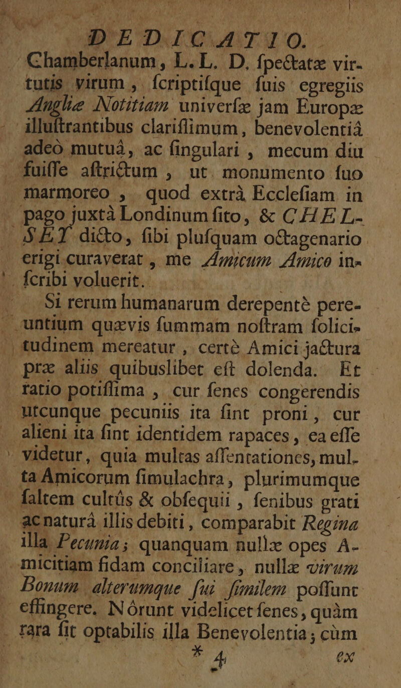 MD'EOMIQAAAUIO. tutis virum ,. fcriptifque fuis. egregiis Anglie Notitiam univerfze jam Europae adeo mutuá, ac fingulari , mecum diu dicto, fibi plufquam octagenario Si rerum humanarum derepenté pere- pra alis quibuslibet eft dolenda. Et utcunque pecuniis ita fint proni, cur videtur, quia multas affentationes, mul. acnaturà Allis debiti, comparabit Regina illa Pecunia; quanquam nullx opes Á- - T A PT VO