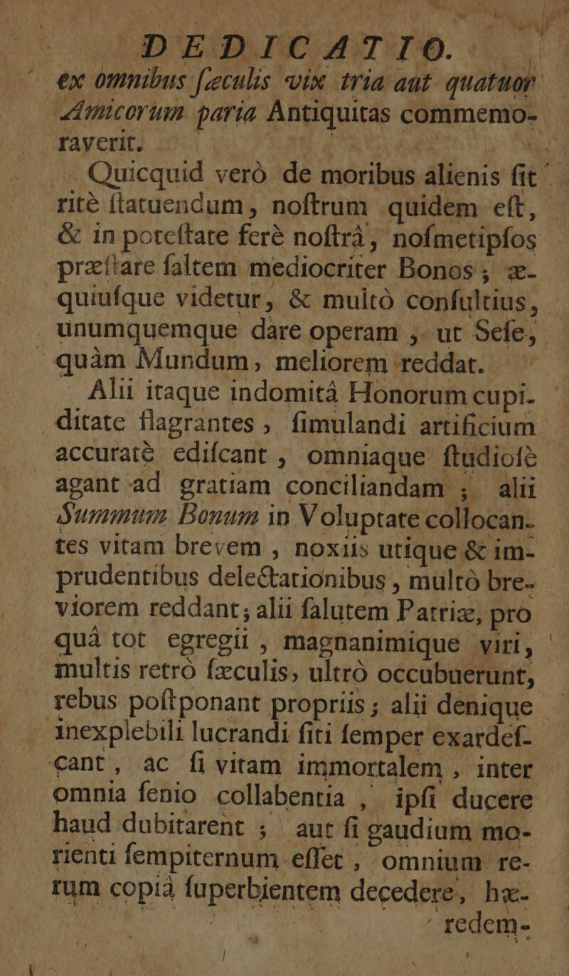 A UIDAERPS IE MRTITAD. ^ ex omnibus [zculis vix tria aut quatuor. raverit. | | praíiare faltem. mediocriter Bonos; z- quiufque videtur, &amp; muitó confultius, unumquemque dare operam ,- ut Sefe,. . quàm Mundum, meliorem reddat. . Alii itaque indomità Honorum cupi. ditate flagrantes fimulandi artificium accuraté edifcant ; omniaque ftudiofe agant ad gratiam conciliandam ; alii dummtum Bonum i Voluptate collocan. tes vitam brevem , noxiis utique &amp; im- prudentibus dele&amp;ationibus , multó bre- viorem reddant; alii falutem Patriz, pro quá tot egregii , magnanimique viri, multis retró fzculis, ultró occubuerunt, rebus poftponant propriis ; alii denique Anexplebili lucrandi fiti femper exardef- cant, ac fi vitam immortalem , inter omnia fenio collabentia , ipfi ducere haud dubitarent ; aut fi gaudium mo- rienti fempiternum effet , omnium re- rum copià fuperbientem decedere, hx | Aen À » ' redem- l LU