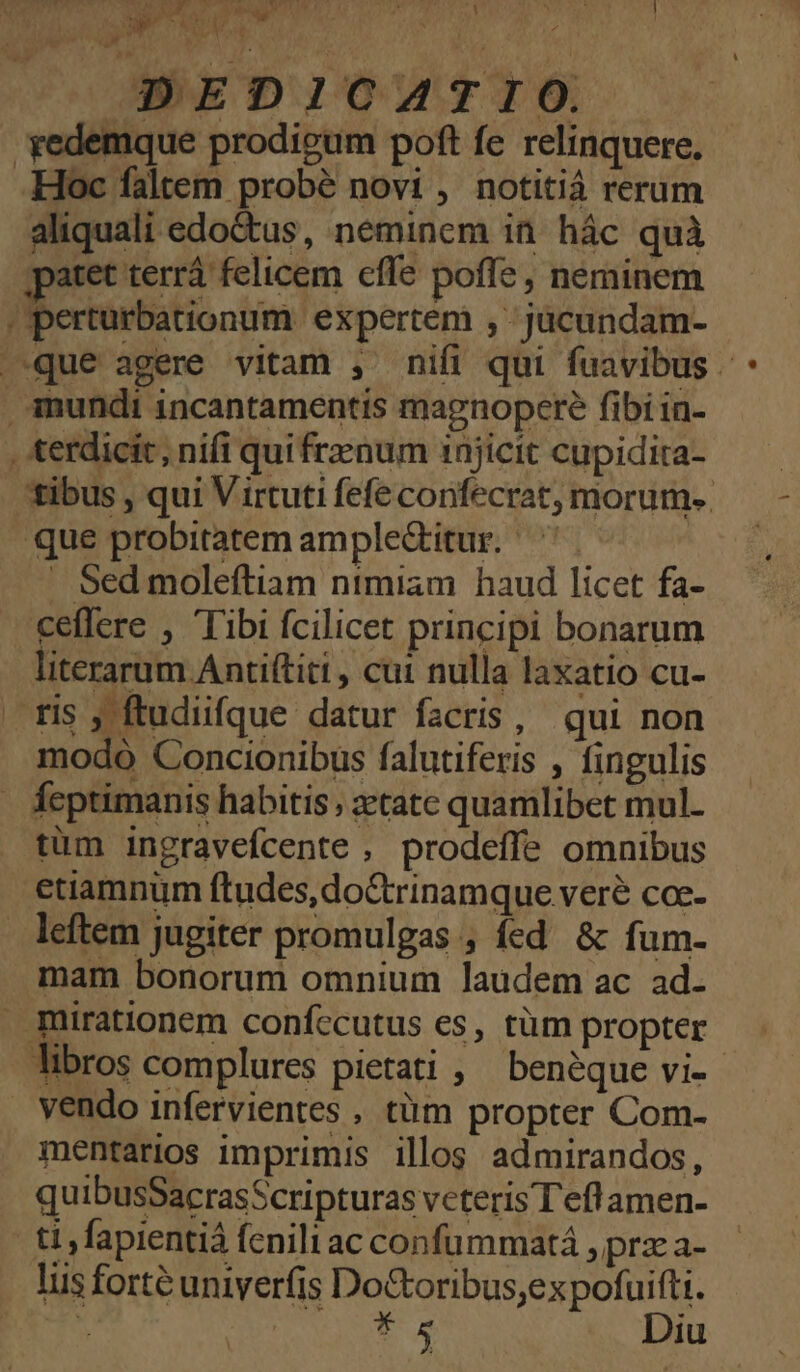 T / 1 . * DEDICATIO. -yedemque prodieum poft fe relinquere. Hoc faltem probé novi , notitiá reram aliquali edoctus, neminem in hác quà patet terrà felicem cfle poffe , neminem | perturbationum expertem , -jücundam- | que agere vitam , nifi qui fuavibus d mundi incantamentis magnopere fibi in- , terdicit , nifi qui frenum injicit cupidita- tibus , qui Virtuti fefe confecrat, morum. que probitatem ample&amp;itur. ^ | . Sed moleftiam ntmiam haud licet fa- ceffere , Tibi fcilicet principi bonarum literarum Antiftiti , cui nulla laxatio cu- . fis , ftudiifque datur facris, qui non modo Concionibus falutiferis , fingulis feptimanis habitis, zetate quamlibet mul- tüm ingravefcente , prodeffe omnibus etiamnum ftudes,do&amp;rinamque veré coc- leftem jugiter promulgas , fed &amp; fum- mam bonorum omnium laudem ac ad. . mirationem confccutus es, tüm propter libros complures pietati , benéque vi-- vendo infervientes , tàüm propter Com- mentarios imprimis illos admirandos, quibusSacrasScripturas veteris Teflamen- ti fapientiá fenili ac confümmatá , prz a- lus forté univerfis Do&amp;oribus;ex pofuifti. : CU e Diu