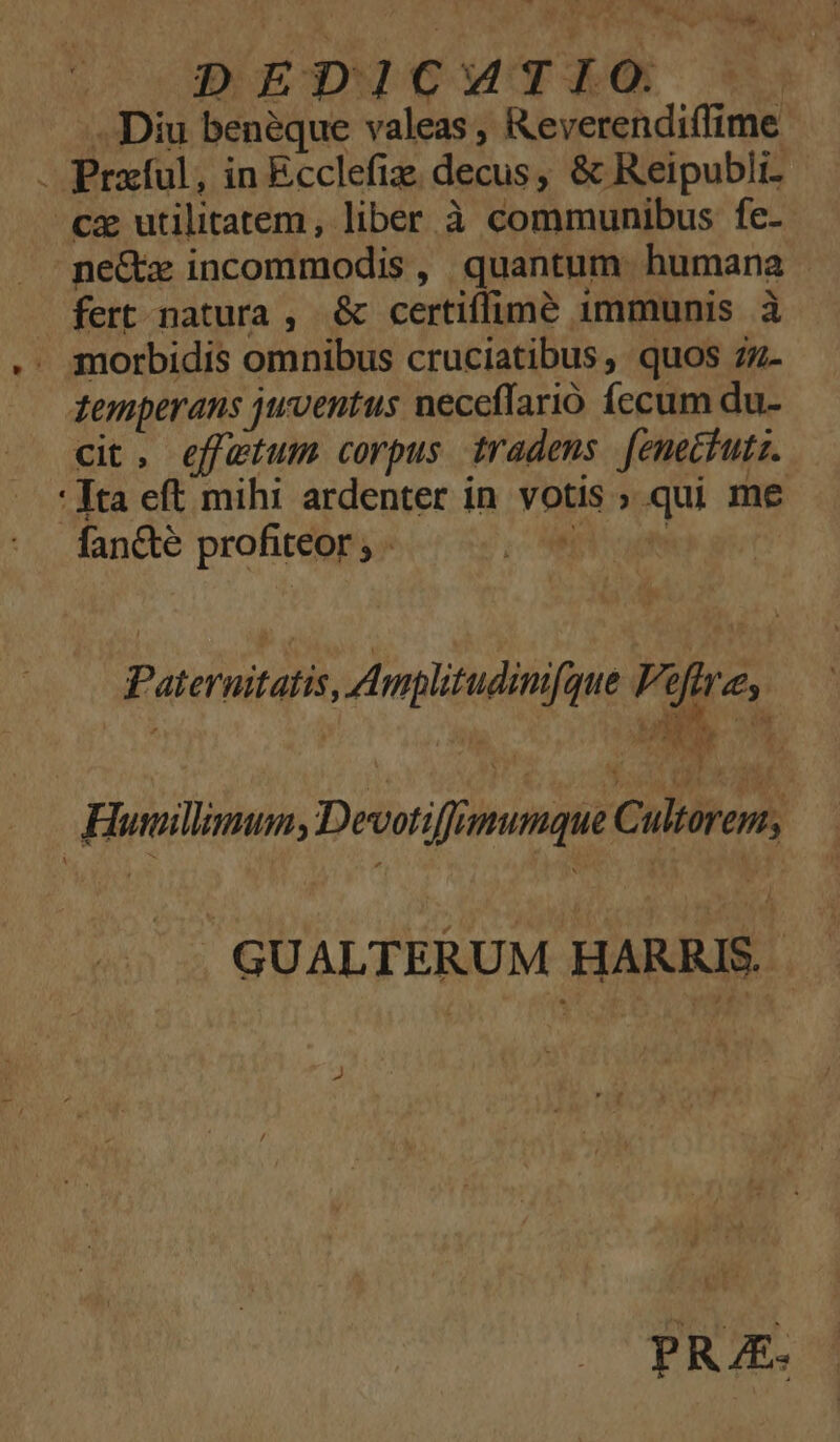 TA IA DEDICWTIÓO |. cx utilitatem, liber à communibus fe- ne&amp; incommodis, quantum humana . fert natura , &amp; certiffimeé immunis à morbidis omnibus cruciatibus, quos 7z- zemperans juventus neceffarió fecum du- cit. effatum corpus tradens fenectutz. * ta eft mihi ardenter in votis ; qui me fan&amp;te profiteor ; - CAFE cum * Pad à ^ CON uM. 2n f ] Paternitatis, Amplitudim[que Vifrre, Humillimum, Devotiffimumque C ultorep, GUALTERUM HARRIS. P, PRAE.