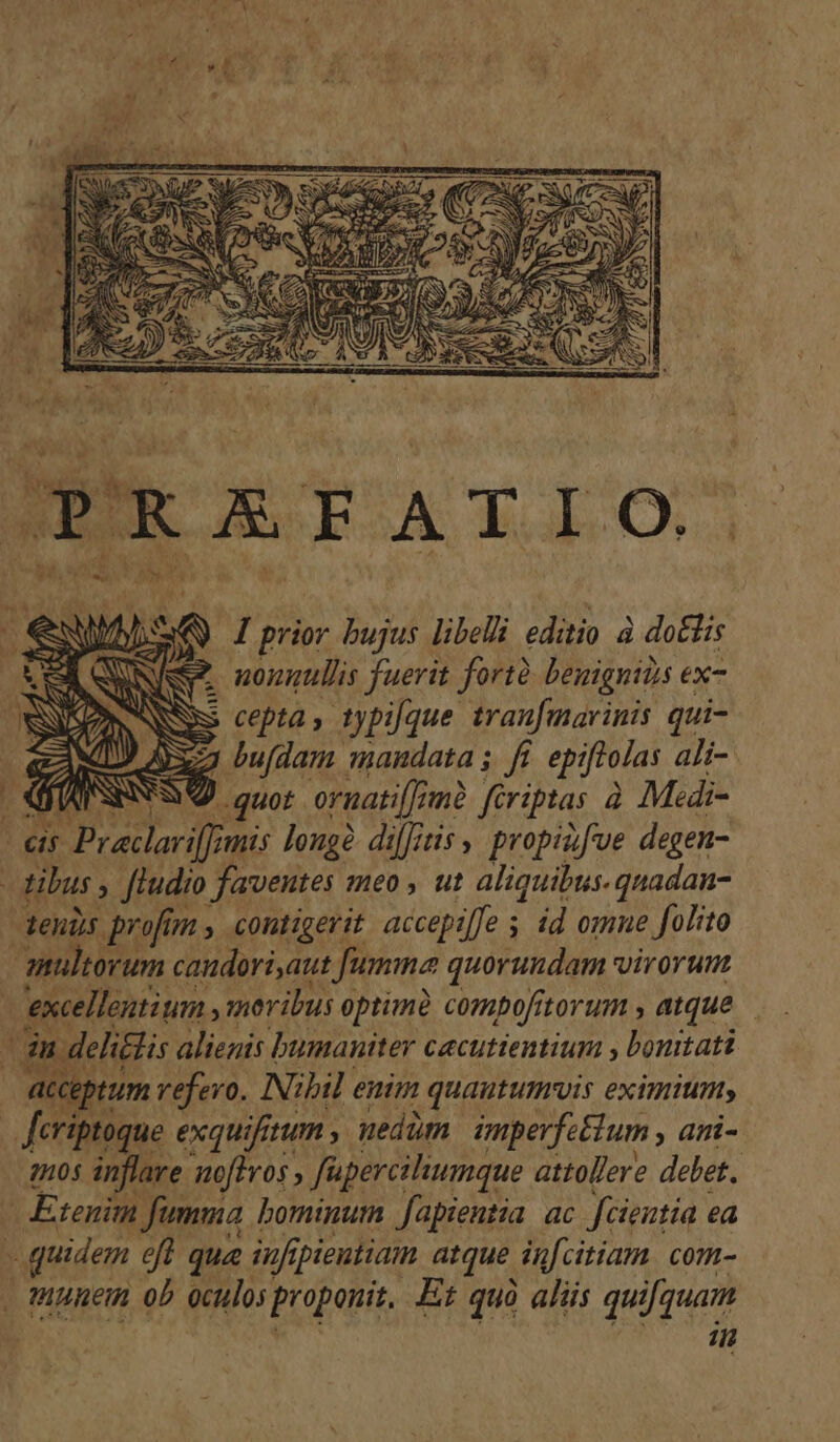 S i TT. id i K yh r4 AX A wa . 1 l Ü tas sd 4: PE i. ipt, so :  NU T I prior bujus libelli editio à do&amp;lis Nieg* nonnullis fuerit fortà. beuignitis ex | cepta , typique traufmarinis qui- x2 bufdam. mandata i f. epiftolas ali- MSS quor ornati[[imà. féeriptas à Medi- ds Preclarif mis longe difitis y propiifve degen- eh ibus , ftudio faventes meo , ut aliquibus.quadan- eus profi y contigerit accepiffe s id omne folito aultorum candori,aut Jumma quorundam virorum excellentium y moribus optuné compofitorum , atque — |n delitlis alienis bumauiter cecutientium , bonitati acc eptum vefevo. Nibil euim quautumvis eximium, Jeriptoque exqu iftum , nedam imperfeétum , ani- mo05 inflave noftros , füperciliumque attollere delet. : Etenim fumma bominum fapientia ac fcientia ea quidem efl que iuf ibieutiam atque. in[citiam. com- tuunem ob oculo] proponit. Et quà aliis quifquam | in