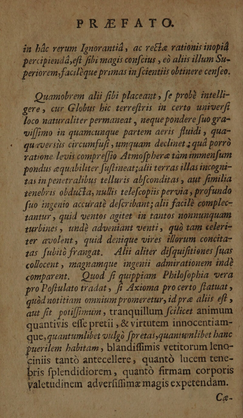 in bác verum Ignorantid y ac retia vationis inopiá percipiendáseft. fibi magis con[cius , eà aliis illum Su- periorem,facilüque primas in [cientiis obtinere cenfeo, Quamobrem alii fibi placeaut , fe probà. sutelli- gere» cur Globus bic terreflris in certo umverfi loco uaturaliter permaueat , ueque poudere fuo gra- wi[fimo in quamcunque partem aeris. fluidi , qua- quaversis circumfufi umquam declinet ; quá porrà vatione levis compre[[to Atmofpbera tàm immeufum pondus equabiliter [uftiueat;alii terras illas incogni-.— zas in penetralibus telluris abfconditas , aut fimilia — zenebris obdu&amp;la, nullis telefcopiüs pervia , profundo fuo ingenio accuratà de[cribant; alii facilà gomplec- tantur , quid ventos agitet ám tantos uonnumquam turbines , undà adveutant venti, quà tam celeri- ter avolent , quid denique vires allerum concita- zas fubità fraugat. — Alii aliter difquifitienes fuas collocent , zmagnamque ingenii admirationem indà comparent. | Quod. fi quippiam. Philofopbia vera pro Poftulato tradat , ft Axioma pro certo ffatuat ; quàd uotitiam omuium promeretury id pra aliis eft , aut fit. potifJ num , tranquillum fcilicet animum quantivis effc pretii ,&amp; virtutem innocentiam- | que. quantumlibet vulgà [pretasquantumlibet bane uerilem babitam , blandiffimis vetitorum Jeno- ciniis tantó antecellere, quantó lucem tene- bris fplendidiorem , quantó firmam corporis valetudinem adverfiffime magis expetendam. | C«-