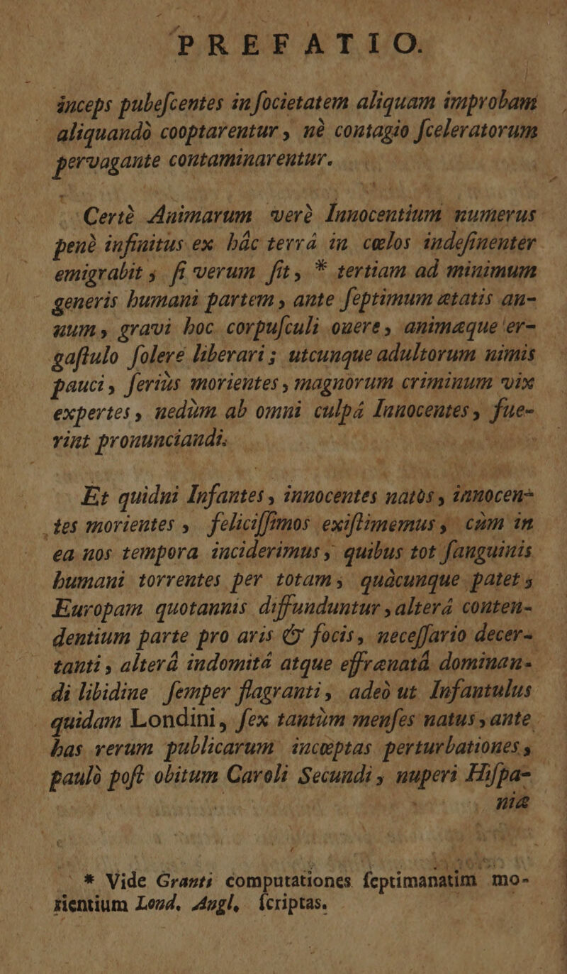 ^?REFATIO. l pervagante coutaminarentur. T t penà iufiuitus ex bác tervá in. celos. indefiuentér emigrabit 5. fi verum. fit y. * tertiam ad minimum generis bumani partem , ante feptimum etatis an- uum» gravi boc. corpu[culi ouere , animaque 'er- paucis ferius morieutes , magnorum criminum vix viu prouunciaudi. Et quidni Infantes , innocentes natos , inmocen bumani torremtes per totam quacunque patet 5 Europam. quotanus diffunduntur , alterá couten- bas verum publicarum iucmptas. perturbationes s nia 4 rientium Lezd, 44ugl, Ícriptas.