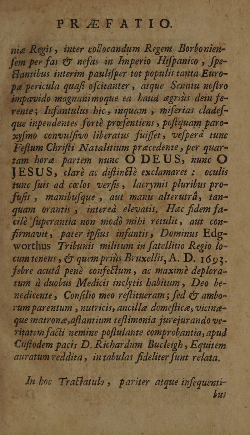 ARAM Lu UPASAVEE ACTI IO. nig Regis , inter collocandum Regem. Borbonien- fem per fas 9 nefas in. Imperio Hifpanico , fpe- ÉElantibus iuterim paulifper tot populis tantaEuro- pa pericula quafi ofcitauter , atque. Seuatu. noftro dmpavido iagnanimoque ea. baud. egrins: dein fe- ventes. Infantulus hic inquam y. miferias cladef- . que inpeudeutes fovtà projfentiens , pofiquam paro- syfmo comvulfrvo liberatus fuiffet , vefperá. tunc Fefium Chr:ifá Natalitium pracedente , per quar- am bore partem nunc O DEUS, zusc O JESUS, daré ac diflinélà exclamaret :.. oculis zunc fuis ad celos verfis ,. lacrymis pluribus pro- Jfufis ;. manibufque ,, aut. manu alterutra, tan- quam oYautis ,. intered elevatis, Hac fidem fa- eie fuperautia uon modo mibi vetulit, aut com- - firmavit, pater ipfrus. infautis, Dominus Edg- worthus 7ribunss militum in fatellitio Regio lo- cum tegeus , C quem priis Bruxellis, A. D. 1693. | febre acutà peuà. confetlum , ac maxim deplora- tum à duobus Medicis iuclytis babitum , Deo. bLe- nedicente , Confilio meo veflitueram ; fed C ambo- vum pareutum y nutricis, aucille domeflica, viciua- que matronesaftantium teftimonia jurejurando ve- vitatem fatti nemine poflulante comprobantia, apud Cuflodem pacis D. Richardum. Bucleigb , Equitem auratum veddita, in tabulas fideliter funt velata. In boc Tratlatulo ,| pariter. atque infequenti- AA ; | bus