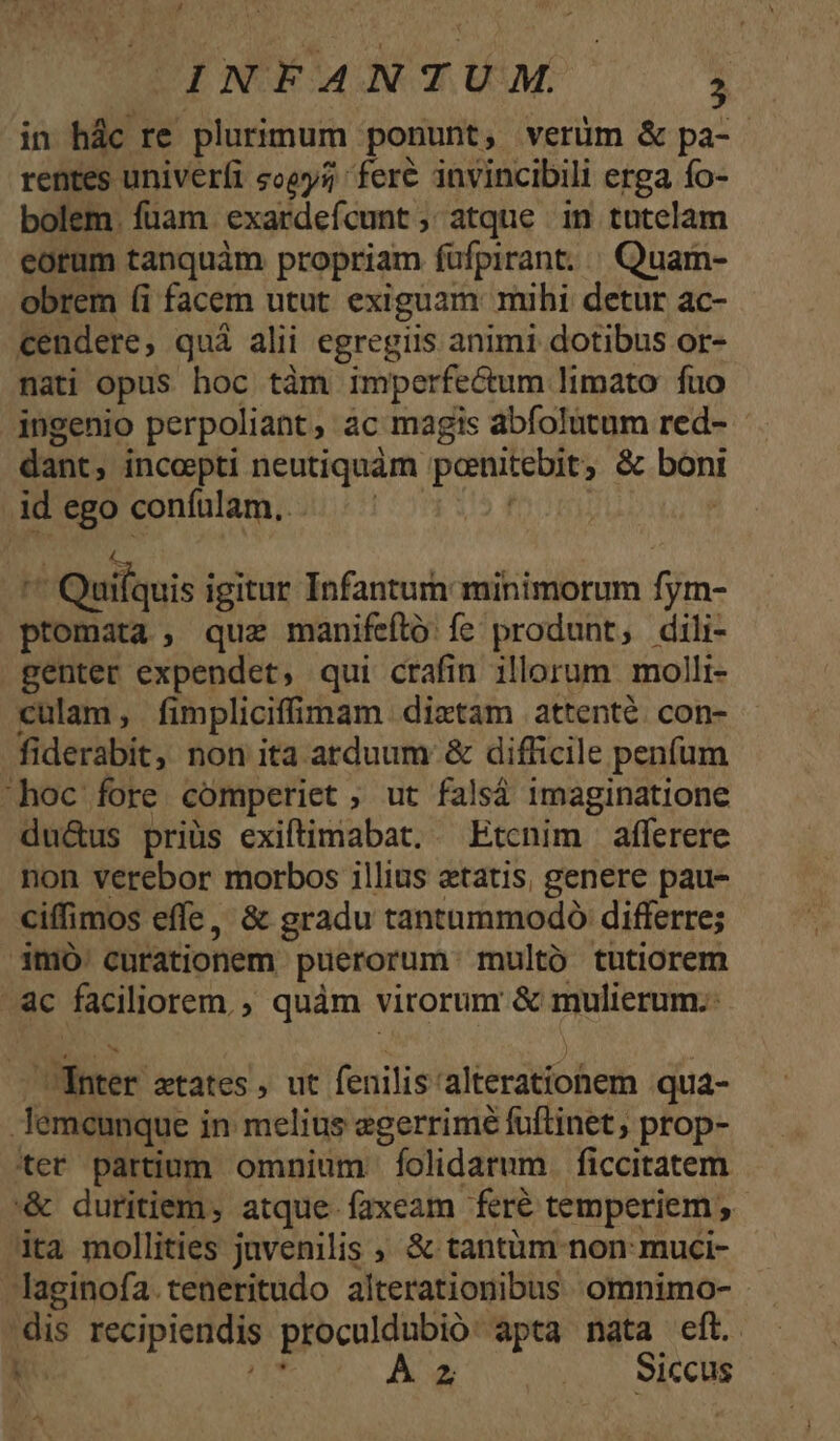 rentes univerfi «oey; fere invincibili erga fo- bolem. fuam. exardefcunt , atque in tutelam eorum tanquàm propriam fufpirant. . Quam- obrem (i facem utut exiguam mihi detur ac- cendere, quá alii egregiis animi dotibus or- nati opus hoc tàm imperfe&amp;tum limato fuo ingenio perpoliant ác magis abfolutum red- dant, incoepti neutiquàm pente, &amp; Bond id ego coníulam.. ^ Quilquis i igitur Infantum minimorum fym- ptomata , quz manifeító fe produnt, dili- genter expendet, qui crafin illorum. molli- culam, fimplicifimam dixtam attenté. con- fiderabit, non ita atduum &amp; difficile penfum hoc fore comperiet ; ut falsá 1maginatione du&amp;us priüs exiftimabat. — Etcnim afferere non verebor morbos illius etatis, genere pau- ciffimos effe, &amp; gradu tantummodó differre; mà: cutationem puerorum. multó tutiorem c faciliorem, , quàm virorum &amp; mulierum. ier ztates, ut fenilis: alieratioem qua- | lemcunque i in melius egerrimé fuftinet; prop- ter partium omnium folidarum. ficcitatem '&amp; duritiem, atque faxeam feré temperiem , ita mollities javenilis &amp; tantàm non: muci- -laginofa.teneritudo alterationibus. omnimo- ey recipieridis proculdubio apta nata eft. À z .... Siccus