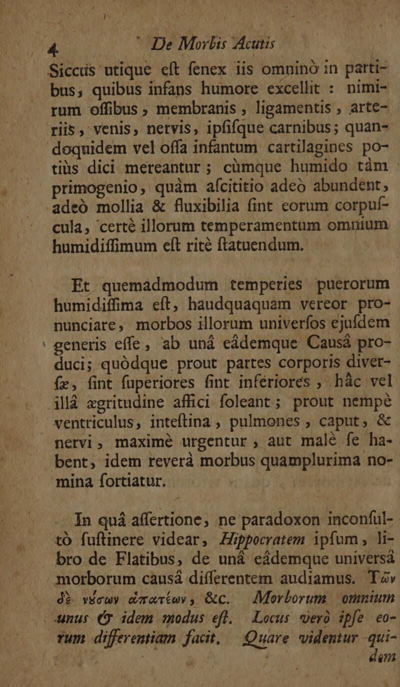 - bus, quibus infans humore excellit : nimi- rum offibus, membranis , ligamentis , arte- riis, venis, nervis, ipfifque carnibus; quan- doquidem vel offa infantum cartilagines po- tiis dici mereantur; cümque humido tám - primogenio, quàm afcititio adeo abundent, adeó mollia &amp; fluxibilia fint eorum corpuf- cula, certé illorum temperamentum omuium humidiffimum eft rité ftatuendum. Et quemadmodum temperies puerorum humidiffima eft, haudquaquam vereor pro- nunciare, morbos illorum univerfos ejufdem generis effe, ab uná eádemque Causá pro- duci; quódque prout partes corporis diver- (zr, fint fuperiores fint infériores ; hác vel nervi, maximé urgentur , aut malé fe ha- minafíortiatur. ^. - | In quá affertione, ne paradoxon inconful- to fuftinere videar, ZZppocratem ipfum, li- bro de Flatibus, de uná eádemque universá morborum causá differentem audiamus. TZ» dE vécuy éaríwv, &amp;c. Morborum omnium rum differentiam facit, — Quare videntur -qui- | á s. |o dm