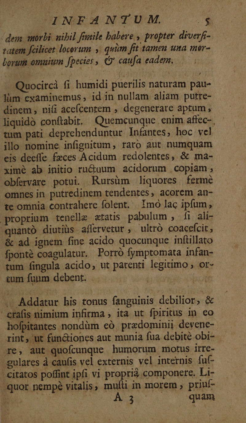 A4NFANTU M. u- / dem morbi. uibil finile babere , propter. diverf- vatem fcilicet locorum. . quim fit tamen una mer- borum omuium fpecies , Cj caufa eadem. Quocircà fi. humidi puerilis naturam pau- lüm examinemus, id in nullam aliam putre- dinem, rii acefcentem , degenerare aptum, liquidó conftabir. Quemcunque enim affec- , tum pati deprehenduntur Infantes, hoc vel illo nomine infignitum, raro aut numquam eis deeffe feces Acidum redolentes, &amp; ma- ximé ab initio rn&amp;uum acidorum . copiam ; obíervare potui. Rursüm liquores. fermé omnes in putredinem tendentes, acorem an- te omnia contrahere folent. | Imó lac ipfum, proprium tenellz eratis pabulum , fi ali- -quantó diutiüs affervetur ,. ultró coacefcit , &amp; ad ignem fine acido quocunque inftillato fponté coagulatur. Porró fymptomata infan- tum fingula acido, ut patenti legitimo ; or- cum funm debent. . Addatur his tonus fanguinis debilior, &amp; crafis nimium infirma ; ita ut fpiritus in eo hofpitantes nondüm eó. przdominii devene- rint ;'ut fun&amp;iones aut munia fua debite obi- re, aut quofcunque humorum motus irre- gulares à caufis vel externis vel internis fuf- - citatos poffint ipfi vi proprià componere. Li- /quor nempé vitalis, muíti in morem ; priuf- | VT RR ARIS de quam