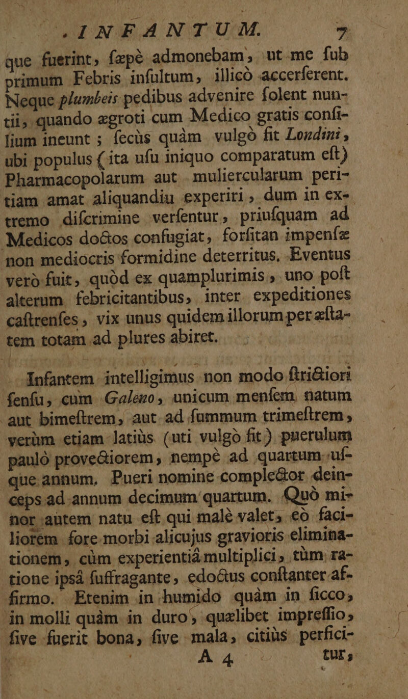 que fuerint, fzpé admonebam; ut.me fub primum Febris infultum,; illicó accerferent. Neque plumbeis pedibus advenire folent nun- tii quando egroti cum Medico gratis conft- lium ineunt ; fecüs quàm | vulgó fit Losdini ubi populus (ita ufu iniquo comparatum eft) Pharmacopolarum aut .muliercularum peri- tiam amat aliquandiu experiri, dum in exe. tremo difcrimine verfentur, priufquam ad Medicos do&amp;os confugiat, forfitan impenfz non mediocris formidine deterritus, Eventus verb fuit, quód ex quamplurimis , uno poft alerum febricitantibus, inter. expeditiones caftrenfes vix unus quidem illorum per zíta- tem totam ad plures abiret. | infantem. intelligimus non modo firi&amp;iori fenfu, cum Galego , unicum menfem. natum aut bimeftrem, aut. ad fummum trimeftrem, verüm etiam latiüs (uti vulgo fit) puerulum pauló prove&amp;iorem, nempe ad quartum. uf- que annum, Pueri nomine comple&amp;or dein- ceps ad annum decimnm quartum. .Quó mi- nor aütem natu eft qui male valet; €o faci- liorem. fore morbi alicujus gravioris elimina- tionem, cüm experientiá multiplici , tàm: ra- tione ipsá fuffragante, edo&amp;us conftanter af- firmo. Etenim in.humido quàm in ficco; in molli quàm in duro; qualibet impreflio; five fuerit bona, five mala, citiüs perfici- - e , A 4 tur;