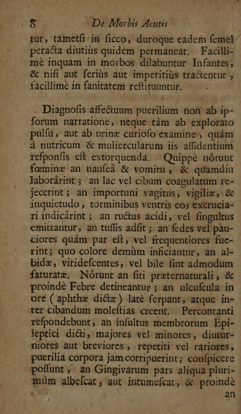 | tur, tametfi in ficco; duroque eadem femel peraca diutiüs quidem permaneat. Facilli- mé inquam in morbos dilabuntur Infantes; &amp; nifi aut feriüs aut imperitiüs tra&amp;entur ; facillime in fanitatem reftituuntur. Diagnofis affe&amp;uum puerilium non ab ip- forum narratione, neque tàm ab explorato pulfà, aut ab ürinz curiofo examine , quàm refponfis eft extorquenda. « Quippe nórunt fominz an naufeá &amp; voraitu , &amp; quamdiu laborárint; an lac vel cibum coagulatum re- jecerint ; an importuni vàgitus, vigiliz, &amp; inquietudo , torminibus ventris eos excrucia- - riindicárint ; an ru&amp;us acidi, vel fingultus ciores quàm par eít, vel frequentiores fue- - rint; quo coloré demüm inficiantur, an al- faturate, Nórunt an fiti praternaturali , &amp; proindé Febre detineantur ; an. ulcufcula in ore ( aphthe di&amp;z) laté ferpant, atque in- tcr cibandum moleítias creerit. ^ Percontanti refpondebunt, an infultus membrorum Epi- leptici di&amp;i, majores vel minores, diucür- niores aut breviores, repetiti vel rariores, pueriliá corpora jamcorripuerint; conípicere an.