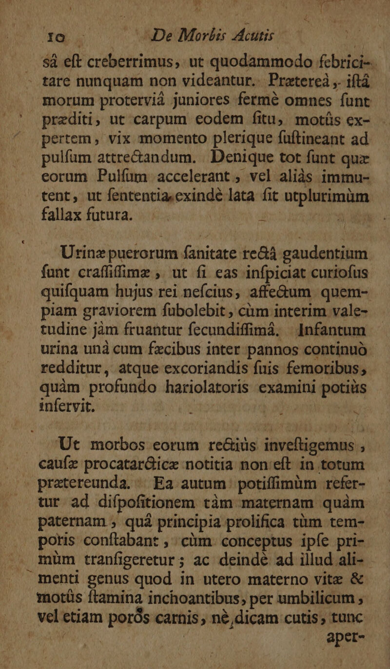 * T IO —. De Moris cutis | sà eft creberrimus,. ut quodammodo febrici-. morum protervià juniores fermé omnes funt prediti; ut carpum eodem fitu; motíüs ex- pertem, vix momento plerique fuftineant ad eorum Pulfum accelerant ; vel aliàs immu- tent, ut fententia.cxindé lata fit utplurimüm fallax futura. ini 2 a Utrinz puerorum fanitate re&amp;à gaudentium funt craffifimz , ut fi eas infpiciat curiofus quifquam hujus rei nefcius, affe&amp;um quem- piam graviorem fubolebit ; càm interim vale- tudine jàm fruantur fecundiffimá, | Infantum urina unà cum fxcibus inter pannos continuó redditur, atque excoriandis fuis femoribus; quàm profundo hariolatoris examini potiüs infervit.- i AE To E Ut morbos eorum reGius. inveftigemus ; caufe procatar&amp;ice notitia non:eft in totum pratereunda. | Ea autum potiffimüm refer- tur ad diípofitionem tàm maternam quàm paternam , quá principia prolifica tüm tem- poris conftabant , cüm. conceptus ipíe pri- müm tranfigeretur; ac deindé ad illud ali- - menti genus quod in utero materno vite &amp; motüs ftamina inchoantibus; per umbilicum ; aper-