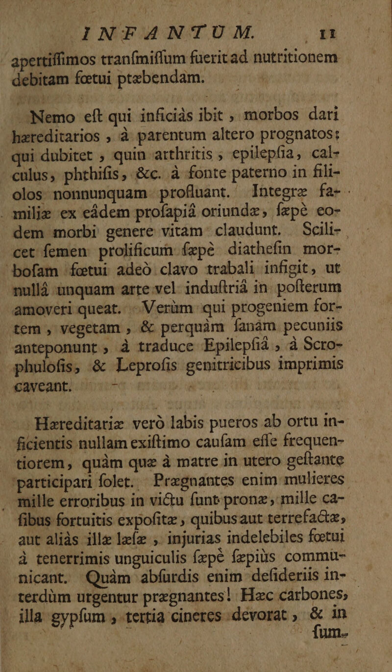 INFANTUM n apertiffimos tranfmiffum füeritad natritionem debitam fctui ptebendam. Nemo eft qui inficids ibit ; morbos dari hzreditarios , à parentum altero prognatos: qui dubitet , quin arthritis ; epilepfia, cal- culus, phthifis, &amp;c. à fonte paterno in fili- olos nonnunquam profluant. Integre fa- . milis ex eádem profapid oriundz, fzpé eo- dem morbi genere vitam. claudunt. Scili- | cet femen: prolificun fepe diathefin mor- ^bofam fcetui adeó clavo trabali infigit, ut nullá unquam arte vel. indufiriá in. pofterum amoveri queat... Verüm qui progeniem for- fem , vegetam , &amp; perquàm [anam pecuniis anteponunt; à traduce Epilepfiá , à Scro-- phulofis, &amp; Leprofis genitricibus imprimis caveant; 77 s : | —Hareditariz veró labis pueros ab ortu in- ficientis nullam exiftimo caufam efle frequen- . tiorem, quàm quz à matre in utero geftante 'participari folet. Pragnantes enim mulieres , mille erroribus in victu funt. pronz mille ca- fibus fortuitis expofitz quibusaut terrefacta, aut alids ille lzíz ; injurias indelebiles foetui à tenerrimis unguiculis fxpe fzpius commu- nicant. Quàm abfurdis enim defideriis in- -terdüm urgentur przgnantes! | Hzc carbones - . illa gypfum , tertia cineres devorat » ; in