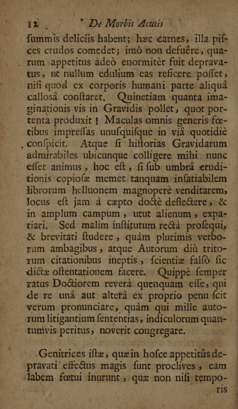 , ^ fummis deliciis habent;' hec carnes; illa pif- ces crudos comedet; imó non defuére,; qua- tus, ut nullum edulium eas reficere: poffet , nifi quod ex corporis humani parte: aliquá callosà conftaret, Quinetiam «quanta ima- ginationis vis in Gravidis pollet, quot por- tenta produxit ! Maculas omnis generis fa- tibus impreffas unufquifque in vi quotidie confpicit. Atque fi hiflorias Gravidarum admtrabiles ubicunque colligere mihi nunc effet animus , hoc eft , fi fub umbrá erudi- librorum helluonem magnoperé venditarem, locus eft jam à cepto do&amp;é defleGere ;. &amp; in amplum campum , utut alienum ; expa- tari, Sed malim inítitutum re&amp;à profequi, &amp; brevitati fludere ; quàm plurimis: verbo- rum ambagibus , atque Autorum diü trito-- rum citationibus ineptis; fcientiz falíó fic ratus Do&amp;iorem reverà quenquam efle, qui de re uná aut altetá ex proprio penu fcit verum pronunciare, quàm qui mille auto- rum litigantium fententias; indiculorum quan- - E Genitrices ifte, quzin hofce appetitás dc- is ran
