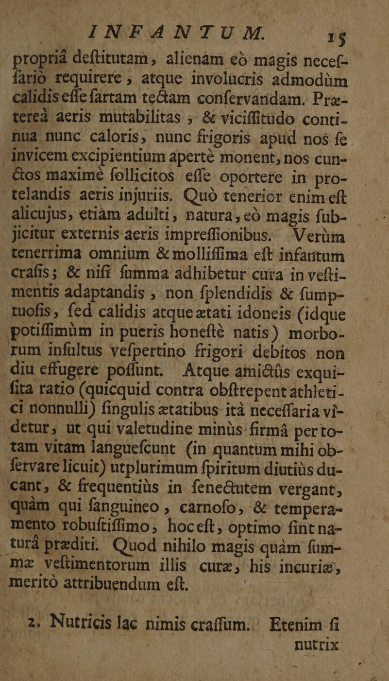 propriá deftitutam, alienàm eó magis necef- fario requirere ; atque. involücris admodàüm calidis effe fartam te&amp;am confervanidam. Pra- tereà aeris mutabilitas ;. &amp; viciffitudo conti- nua nunc caloris, nunc frigoris apud nos fe - invicem excipientium aperté monent, nos cun- &amp;os maximé follicitos effe oportere in pro- telandis aeris injuriis. Quó tenerior enim eft alicujus; etiàm adulti, natura,eó magis fub- - Jicitur externis aeris impreffionibus. Verüm tenerrima omnpium &amp; molliffima eft infantum crafis; &amp; nifi fumma adhibetur cuta in vefti- mentis adaptandis , non fplendidis &amp; fump- tuofis, fed calidis atque atati idoneis (idque potiffimüm in pueris honefté natis) morbo- - rum infültus vefpertino frigori debitos non diu effugere poffunt. Atque ami&amp;üs cxqui- fita ratio (quicquid contra obftrepent athleti- ci nonnulli) fingulis ztatibus ità neceffaria vi- detur, ut qui valetudine minüs firmá perto- tam vitam languefcunt (in quantum mihi ob- - fetvare licuit) utplurimum fpiritum diutiüs du- cant, &amp; frequentiüs in fene&amp;utem vergant, quàm qui fanguineo ; carnofo, &amp; tempera- mento tobuftiffimo, hoceft, optimo fint na- turá redit. Quod nihilo magis quàm fum- mz veltümentorum illis cure, his incuriz, Ameritó attribuendum eft. 2. Nutricis lac nimis craffum. ' Etenim fi : nutrix. -