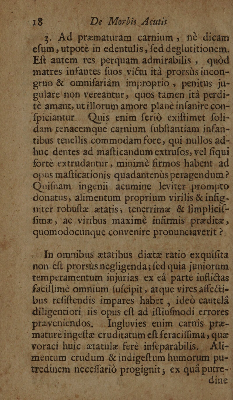 ES ^. 200 De Morbis Acutis ...3. Ad praematuram carnium ,. n&amp; dicam efum , utpoté in edentulis , fed deglutitionem. Eft antem res perquam admirabilis ; quod matres infantes fuos vi&amp;u ità prorsüs incon- gruo &amp; omnifariàm improprio , penitus ju- gulare'non vereantur, quos tamen jità perdi- té amant, ut illorum amore plane infanire con-- /dfpiciantur... Quis enim ferió exiftimet foli- dam tenacemque carnium fubftantiam infan- tibus tenellis commodam forc, qui nullos ad- huc dentes ad mafticandum extrufos, vel fiqui forte extrudantur , minimé firmos habent. ad opns mafticationis quadantenüs peragendum ? Quifnam ingeni. acumine leviter prompto . donatus, alimentum proprium virilis.&amp; infig- niter robuftz etatis, tenerrima &amp; fimplici- fime, ac viribus maximé infirmis. pradite quomodocunque convenire PrOOHNNEBOT T ^ [n omnibus atatibus dixtz ratio exquifi ta non éft prorsüs negligenda;fed quia juniorum temperamentum injurias ex cá parte inflictas facillimé omnium (ufcipit , atque vires affe&amp;i- bus refiftendis impares habet , ideó cautelá. diligentiori .iis opus eft ad iftiufmodi errores preveniendos, . Ingluvies enim carnis. pra- mature ingeftz cruditatum eft feraciffima , quae voraci huic atatüle feré infeparabilis, |. Ali- mentum crudum &amp; indigeftum humorum pu- tredinem neceífarió progignit; ex quà Bue | ine