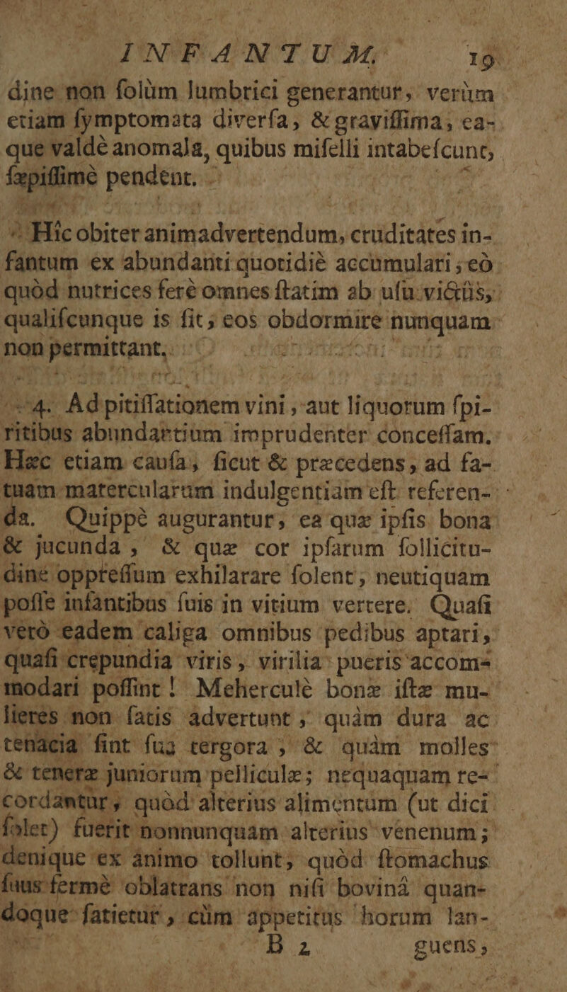 dine non folüm lumbrici generantur ;: verum que valdé anomala, quibus mifelli intabefcunt, Íxpiffime pendent. u | CRAS Ad » rx x dn, pe p^ E] - ad * - ^ Hic obiter animadvertendum, cruditates in- qualifcunque is fit ; eos obdormire nunquam. nanpenwittant; cO enden rz ritibus abundartium imprudenter conceffam. Quippé augurantur, ea quz ipfis bona &amp; jucunda , &amp; quz cor ipfarum follicitu- diné oppreffum exhilarare folent; neutiquam pofle infantibus fuis in vitium vertere; Quafi veró eadem caliga omnibus pedibus aptari, quafi -crepundia viris , virilia: pueris accom lieres mon fatis àdvertunt ; quàm dura ac X23 denique ex ánimo tollunt, quód ftomachus fausfermé oblatrans non nifi boviná quan- doque: fatietur ; clim appetitus horum lan- ww  v AS t LM  - A'UEMP — Wu WT