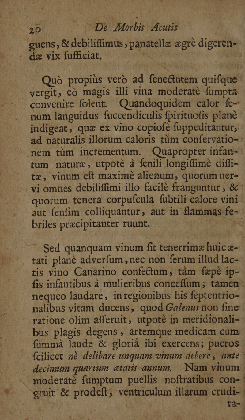 1 T 20: s De Morbis. Acutis guens, &amp; debiliffimus , panatellz «gré digeren- ^« de vix fufficiat. ? Quo propius veró ad fene&amp;utem quifque vergit, eo magis illi vina moderate fumpta. convenire folent. Quandoquidem calor fc- num languidus fuccendiculis fpirituofis plane indigeat, qux ex vino copiofe fuppeditantur, ad naturalis illorum caloris tüm confervatio- : mem tüm incrementum. Quapropter infan- tum nature, utpoté à fenili longiffimé diffi- tz, vinum eft maximé alienum, quorum ner- vi omnes debiliffimi illo facilé franguntur ; &amp; : quorum tenera corpufcula fubtili calore vini aut fenfim colliquantur, aut in flammas fe- : briles prxcipitanter ruunt. do OM Nee '. Sed quanquam vinum fit tenerrimz huic e- tati plané adverfum, nec non ferum illud lac- - tis vino Canarino confe&amp;um, tàm fxpé ip- fis infantibus à mulieribus conceffum ; tamen nequeo laudare, inregionibus his feptentrio- nalibus vitam ducens, quod Ga/enu: non fine. ratione olim afferuit, utpoté in meridionali- bus plagis degens ,. artemque medicam cum. fummá laude &amp; glorià ibi exercens; pueros. fcilicet zà: delibare unquam vinum debere , ante : decimum quartum «tatis annum, — Nam vinum | moderaté fumptum puellis noftratibus con- | eruit &amp; prodeft, ventriculum illarum crudi- | 20 ta-4  a