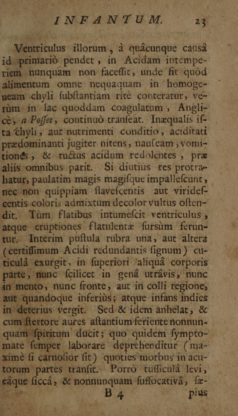 ÉINSA4WAWA, a Ventriculus illoram , à quicunque causá id.;primarió pendet, in Acidam intempe- riem nunquam non faceffit, unde fit quód alimentum omne: nequaquam in homoge- meam chyli fubftantiam rité conteratur, ve- rüm jn lac quoddam coagulatum , Angli- c&amp;»^a Poffet, continuó tranfeat.. Inequalis if- ta hyli, aut nutrimenti conditio, actditati przdominanti jugiter nitens, nau(eam ; vomi- tionés , &amp; ru&amp;us acidum redolentes , pra alis omnibus parit. Si diutius tes protra- hatur, paulatim magis magifque impallefeunt necnon quippiam flavefcents aut viridef- centis coloris admixtum decolor vultus often- dit. Tüm flatibus intumefcit ventriculus , . atque erüptiones flatulentz fursüm ferun- tur, Intérim puftula ribra una, aut altera (seertifimum. Acidi redundantis fi ignum) cu- ticulà exurgit. in fuperiori aliquá corporis parte, munc fcilicet in gená utrávis, nunc 4n mento, nunc fronte , aut in colli regione; aut quandoque inferiüs; atque infans indies in deterius vergit. Sed &amp; idem anhelat, &amp; cotifieitóre aures aftantium: feriente nonnun- quam pititum ducit; quo quidet fympto-. mate femper laboraré deprehenditur. ( ma- ximé fi carnofior fit) quoties morbus in acu- torum. partes tranfit. Porro tufficalá levi, wn ficcá; &amp; nonnunquam. fuffocativá, fz- S GRE DE (pius