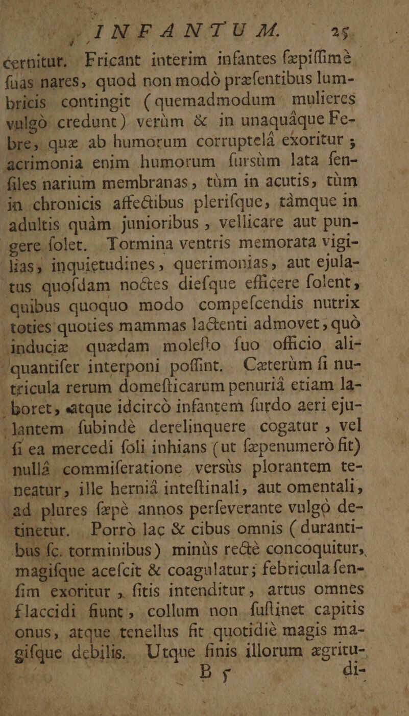 cernitur. Fricant interim infantes fzpiffime fuas.nares, quod non modó prafentibus lum- bricis contingit (quemadmodum | mulieres vulgó. credunt). verüm &amp; in unaquáque Fc- bre, quz ab humorum corruptelá exoritur ; acrimonia enim humorum fursüm lata fen- files narium membranas, tüm in acutis; tum in.chronicis affe&amp;ibus plerifque, tàmque in adultis quàm. junioribus , vellicare aut pun- gere folet. Tormina ventris memorata vigi- Mas, inquietudines, querimonias, aut ejula- tus quofdam noctes diefque efficere folent, quibus quoquo modo compeícendis nutrix toties quoties mammas lactenti admovet ; quó -inducie quedam molefto fuo officio, ali- quantifer interponi poffint. Caterüm fi nu- tricula rerum domefticarum penuriá etiam la- - boret; atque idcircó infantem furdo aeri eju- :lantem. fubindé derelinquere | cogatut ; vel fi ea mercedi foli inhians (ut fzpenumeró fit) -Tullá. commiferatione versus plorantem te- meatur, ille herniá inteflinali, aut omentali, -ad. plures fepé annos perfeverante vulgo de- netur. .Porró lac &amp; cibus omnis ( duranu- bus fc. torminibus) minis re&amp;e concoquitur;, magifque aceícit &amp; coagulatur; febricula fen- fim exoritur , fitis intenditur, artus omnes - flaccidi fiunt, collum non. fuflinet. capitis onus, atque tenellus fit quotidie magis ma- gifque debilis... Utque finis illorum agritu-. ER ^. wBDb o. di- r -  re