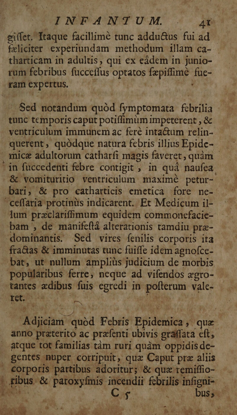 INFANTUM. . 4U ei(fet. Itaque facillimé tunc addu&amp;us fuiad | fxliciter experiundam methodum illam ca- . tharticam in adultis, qui ex eàdem in junio- rum febribus fucceffus optatos fzpiffimé fue- ram expertus. , | ial. Sed notandum quód fymptomata febrilia / - tunc temporis capat potiffimum impeterent , &amp; ventriculum immunem ac feré intactum relin- querent, quódque natura febris illius Epide- . mice adultorum catharfi magis faveret, quàm - in füccedenti febre contigit ; in quà naufea. &amp; vomituritio ventriculum maximé petur- - bari; &amp; pro catharticis emetica fore ne- ' ceffaria protinüs indicarent. Et Medicum il- lum przclariffimum equidem commoncfacie- bam , de manifeflá alterationis tamdiu pra- dominant. Sed vires fenilis corporis ita fra&amp;as &amp; imminutas tunc fuiffe idem agnofce- bat, ut nullum ampliüs judicium de morbis popularibus ferre; neque ad vifendos zgro- tantes edibus fuis egredi in. pofterum vale- Con iac dE CR | MIR. n3 LE s N YE ; d PEL P Adjiciam quód Febris Epidemica , que. anno preterito ac prafenti ubivis graffata eft, atque tot familias tàm ruri quàm oppidis de- » gentes nuper corripuit, quz Caput pra aliis - €orporis partibus adoritur; &amp; qua remiffio- ' ribus. &amp; paroxyfmis incendii fcbrilis infigni- TUR -. C M Nope buss- NM T $a VERUS Pee d LR E *