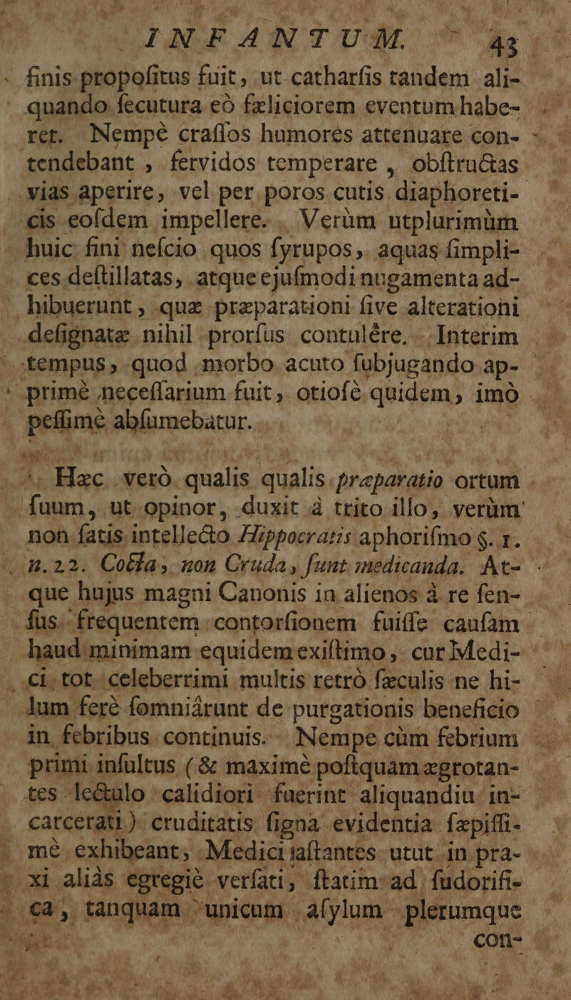 ret. Nempé craffos humores attenuare con- tendebant , fervidos temperare , obíltru&amp;as .vias aperire, vel per poros cutis. diaphoreti- €is eofdem impellere. Verüm utplurimüm defignate nihil prorfus contulére. . Interim E peffime abíumebatur. Ji nus non fatis intellecto ZZippocratis aphorifmo $. 1. que hujus magni Canonis in alienos à re fen- - xi aliàs egregie verati, | ftatim: ad | fudorifi- . €a, tanquam unicum .afylum plerumque DOE. : ; con- . primi infultus ( &amp; maximé poftquam zgrotan- carcerati ). cruditatis figna evidentia fepiffi- m$. exhibeant; Medici iaflantes. utut. in pra-  W. I. Pai A í LU à» P   a m  bod ( ; i à Mt P, is n M M. ow. h ^ E