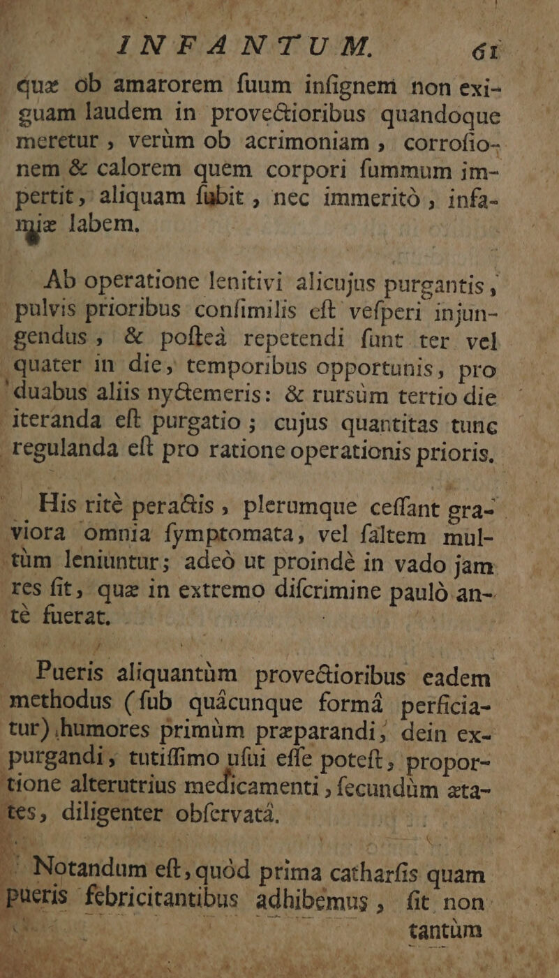 by Waco AMEN IV ue MEE LERER PET ule? P INFANTUM,. ér Qux ob amarorem fuum infignem non exi- . guam laudem in prove&amp;ioribus quandoque meretur, verüm ob acrimoniam ;, corrofio- nem &amp; calorem quem corpori fummum im- pertit,' aliquam fubit ; nec immeritó , infa- mie labem. .Ab operatione lenitivi alicujus purgantis , , pulvis prioribus: confimilis eft' vefperi injun- gendus, &amp; pofleà repetendi fünt ter vel quater in die, temporibus opportunis, pro ! duabus aliis ny&amp;emeris: &amp; rursüm tertio die -iteranda eft purgatio ; cujus quantitas tunc regulanda eft pro ratione operationis prioris, .., His rité pera&amp;is , plerumque ceffant gra- viora omnia fymptomata, vel faltem mül- .tüm leniuntur; adeó ut proindé in vado jam. res fit, quz in extremo difcrimine pauló an- té fuerat. OUR DOR | | , i | . fueris aliquantàm prove&amp;ioribus eadem methodus (fub quácunque formá perficia- tur),humores primüm preparandi; dein ex- purgandi, tutiffimo ufüi effe poteft, propor- tione alterutrius medicamenti , fecundüm ata- tes, diligenter obfervatá. i d 1 ^1 A M *. 3 á i  . -. Notandum eft, quód prima catharfis quam pueris febricitantibus adhibémus, fit non EG S s. , . Wntüm ( ME, ? Wb 1 REOR. 1 wd ^ *. NW SO po Lo * Ve CCOLHNT CS TRU SONO HD  AN bli a ue as foo tob aW EA E LUWAC OS