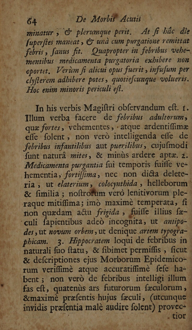 minatur y C plerumque perit, — 4t fé bác. die fuperfles maneat , &amp; unà cum purgatione vemittat febris , fanus. fit. — Quapropter in. febribus vehe, quentibus medicamenta purgatoria exbibere: om oportet, Veriym fi alicui opus fuerit , infufum per. clyflerem adbibere potes, quotie[cunque volueris. Hoc enim minoris periculi eft. In his verbis Magiftri obfervandum elt. t. Illum vetba facere de febribus adultorum; | quz fortes , vehementes , atque ardentiffime effe folent , non veró intelligenda effe de febribus infantilibus aut puerilibus, cujufmodi funt naturá tes, &amp; minüs ardere apta. z. Medicamenta purgantia fü temporis fuifle ve-- hementia, forti[/;/ma, nec non di&amp;a delete-- ria; ut elaterium; colocyntbida , helleborum : &amp; fimilia ; noftroftim veró lenitivorum ple- | raque mitiffima; imó maxime temperata, fi tion quedam a&amp;u frigida , fuiffe illius fx- culi fapientibus adeó incognita, ut amripo- - des, ut novum orbem , ut denique artem typogra- phicam. (3. Hippocratem loqui de febribus in | naturali fuo ftatu, &amp; fibimet permiffis ; ficut &amp; defcriptiones ejus Morborum Epidemico- rum verifimé atque accuratifimé fefe ha- - bent; non veró de febribus intelligi illum fas eft, quatenüs ars futurorum fxculorum ; | . &amp;maximé prefentis hujus feculi, (utcunque ' .invidis prafentia malé audire folent) provec* 2 m .tor. i. x^ PN