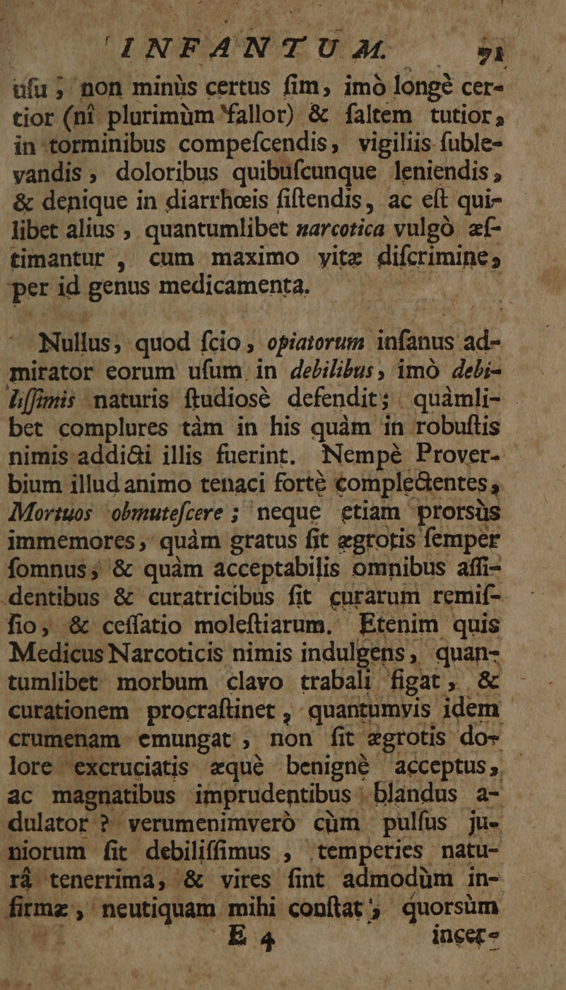 MUT TITADBIAUN E DEAL ^ $i ufu; non minüs certus fim, imó longe cer« tior (nt. plurimüm Yallor) &amp; faltem tutior; in-torminibus compeícendis, vigiliis fuble- vandis, doloribus quibufcunque leniendis ; &amp; denique in diarrhoeis fiftendis, ac eft qui- libet alius ;. quantumlibet zarcotica vulgo. af- timantur , cum maximo yitz difcrimine, per id genus medicamenta. | | Nullus; quod fcio; opiatorum infanus ad- mirator eorum ufum in debilibus, imó debi- L[fimis naturis ftudiosé defendit; | quàmli- bet complures tàm in his quàm in robuflis nimis addiGi illis fuerint. Nempé Prover- bium illud animo tenaci forté comple&amp;entes s Mortuos obmmutefcere ; neque etiam prorsüs immemores ,' quàm gratus fit egrotis femper fomnus; &amp; quàm acceptabilis omnibus affi- dentibus &amp; curatricibus fit curarum remif- lio; &amp; ceffatio moleftiarum, Etenim quis Medicus Narcoticis nimis indulgens, quan- tumlibet morbum clavo trabali figat, &amp; curationem procraftinet ,- quantumyis idem. crumenam emungat non fit zgrotis do- lore 'excruciatis «qué benigné acceptus, ac magnatibus imprudentibus | blandus a- dulator ? verumenimveró cüm pulfus ju- niorum fit debiliffimus , ;tempeties natu- rà tenerrima, &amp; vires fint admodüm in- firmz, neutiquam mihi conftat, quorsüm T1 | R4 ineer-