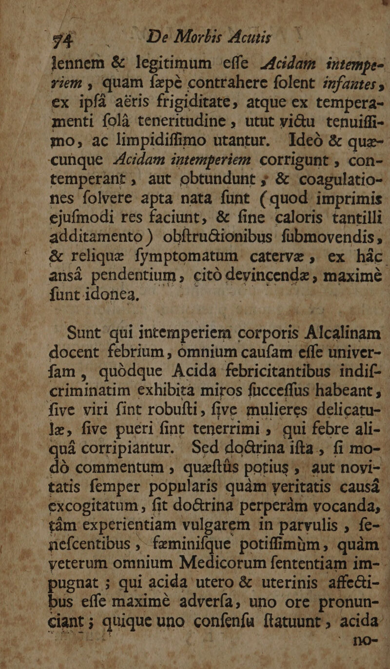 lennem &amp; legitimum effe. 24cidam intempe- riem , quam fxpe contrahere folent irfaztes , ex ipfá a&amp;tis frigiditate, atque ex tempera- menti folà teneritudine , utut vi&amp;u tenuiffi-. mo, ac limpidiffimo utantur. ldeó &amp; que-- temperant, aut obtundunt ; &amp; coagulatio- nes folvere apta nata fünt (quod imprimis ejufmodi res faciunt, &amp; fine caloris tantilli additamento) obítru&amp;ionibus fübmovendis, &amp; relique fymptomatum caterve , ex hác ansà pendentium, citó devincendz , tiaxime, funt idonea. Sunt qui intemperiem corporis. Alcilinam docent febrium , ómnium caufam effe univer- fam, quódque Acida febricitantibus indif- CHlibinatim exhibità miros fucceffus habeant, le, five pueri fint tenerrimi ; qui febre ali- dó commentum , quaftüs potius » ; aut noyi-. tatis femper popnlaris quàm veritatis causá- excogitatum , fit do&amp;rina perperàm vocanda, tám experientiam vulgarem in parvulis , íe- nefcentibus ;- fzminifque potiffimüm ,- quàm yeterum omnium Medicorum fententiam im- . pugnat ; qui acida utero &amp; uterinis affe&amp;i- . bus effe maximé advería, uno ore pronun- cie; | quique uno confenfu (tatuunt ; acida. no-